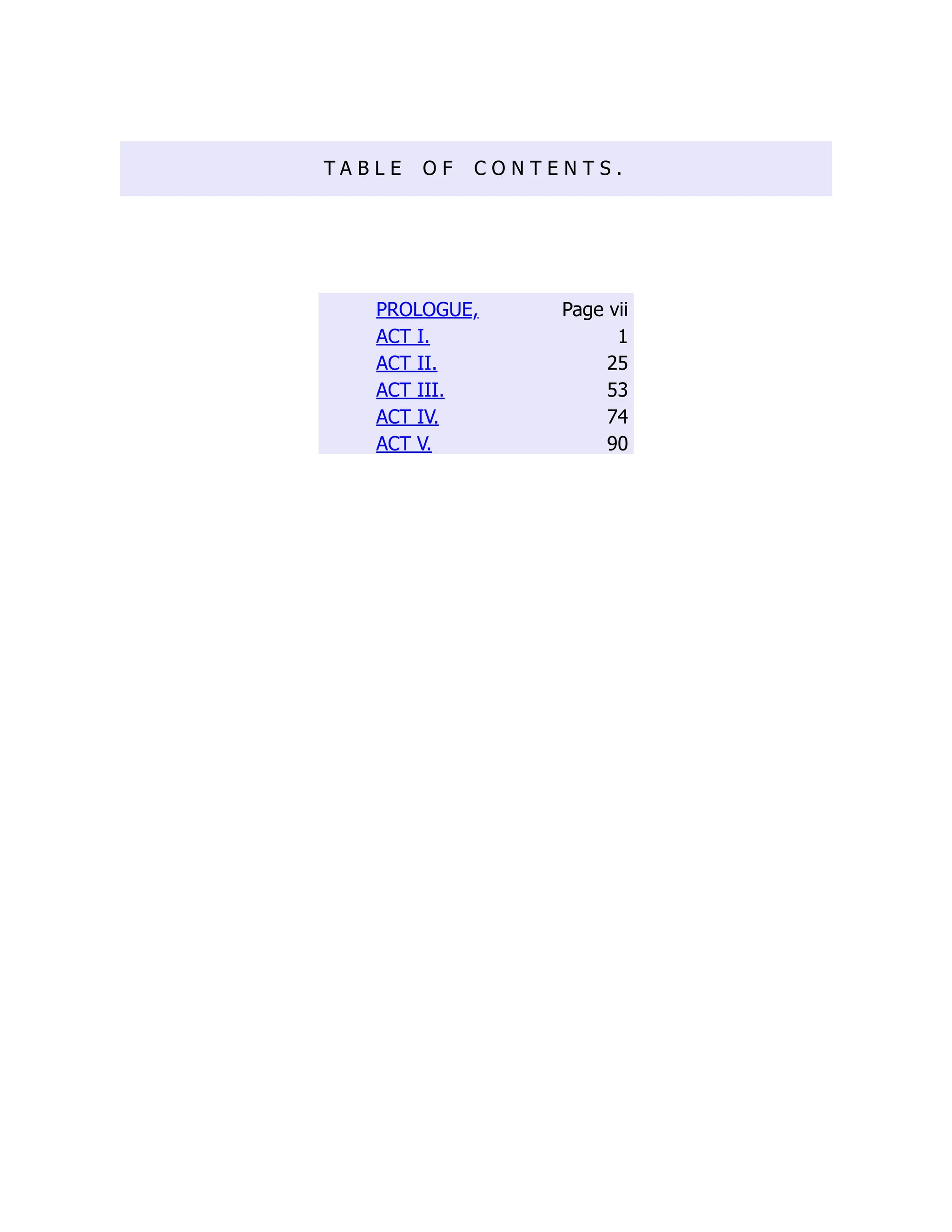 T A B L E O F C O N T E N T S .
PROLOGUE, Page vii
ACT I. 1
ACT II. 25
ACT III. 53
ACT IV. 74
ACT V. 90
 