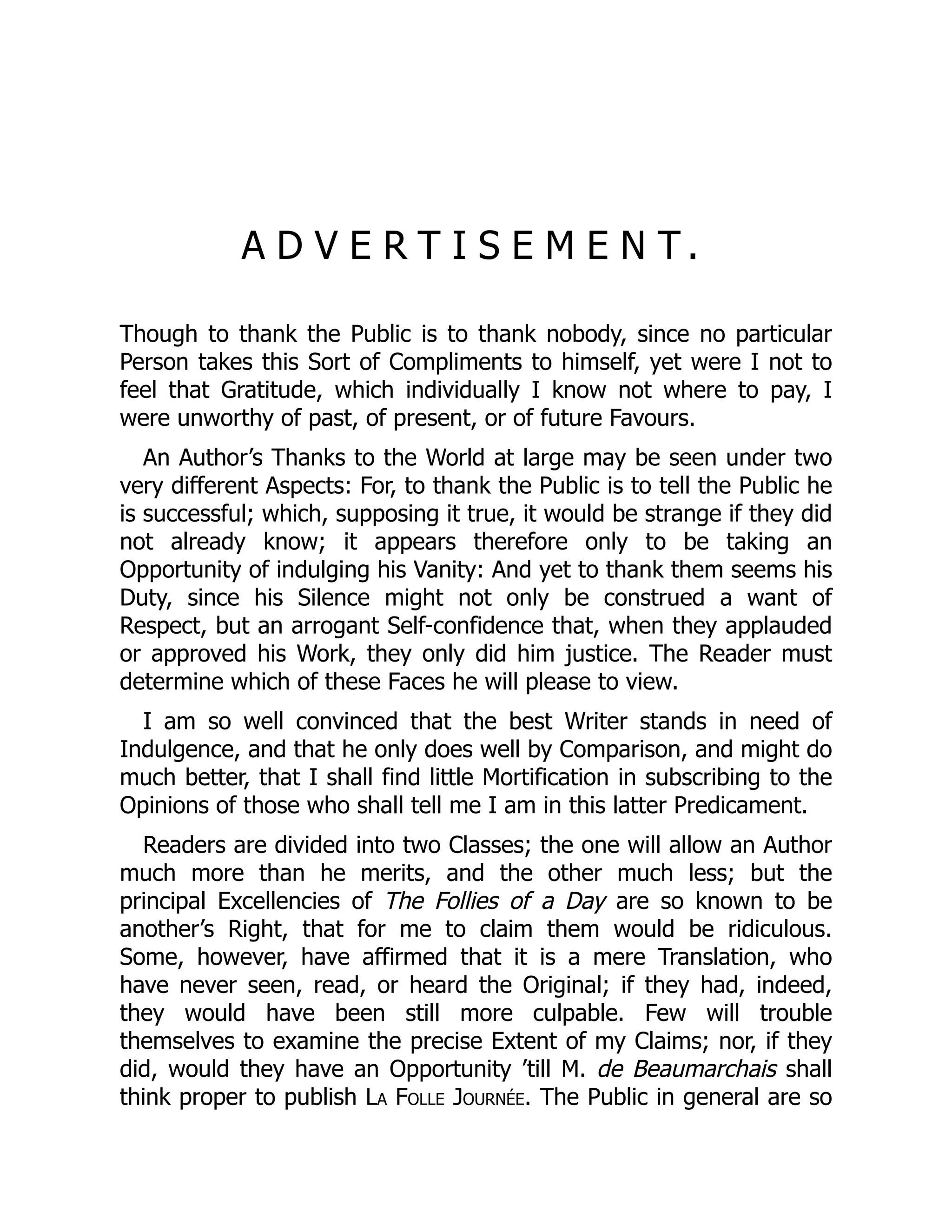 A D V E R T I S E M E N T .
Though to thank the Public is to thank nobody, since no particular
Person takes this Sort of Compliments to himself, yet were I not to
feel that Gratitude, which individually I know not where to pay, I
were unworthy of past, of present, or of future Favours.
An Author’s Thanks to the World at large may be seen under two
very different Aspects: For, to thank the Public is to tell the Public he
is successful; which, supposing it true, it would be strange if they did
not already know; it appears therefore only to be taking an
Opportunity of indulging his Vanity: And yet to thank them seems his
Duty, since his Silence might not only be construed a want of
Respect, but an arrogant Self-confidence that, when they applauded
or approved his Work, they only did him justice. The Reader must
determine which of these Faces he will please to view.
I am so well convinced that the best Writer stands in need of
Indulgence, and that he only does well by Comparison, and might do
much better, that I shall find little Mortification in subscribing to the
Opinions of those who shall tell me I am in this latter Predicament.
Readers are divided into two Classes; the one will allow an Author
much more than he merits, and the other much less; but the
principal Excellencies of The Follies of a Day are so known to be
another’s Right, that for me to claim them would be ridiculous.
Some, however, have affirmed that it is a mere Translation, who
have never seen, read, or heard the Original; if they had, indeed,
they would have been still more culpable. Few will trouble
themselves to examine the precise Extent of my Claims; nor, if they
did, would they have an Opportunity ’till M. de Beaumarchais shall
think proper to publish La Folle Journée. The Public in general are so
 