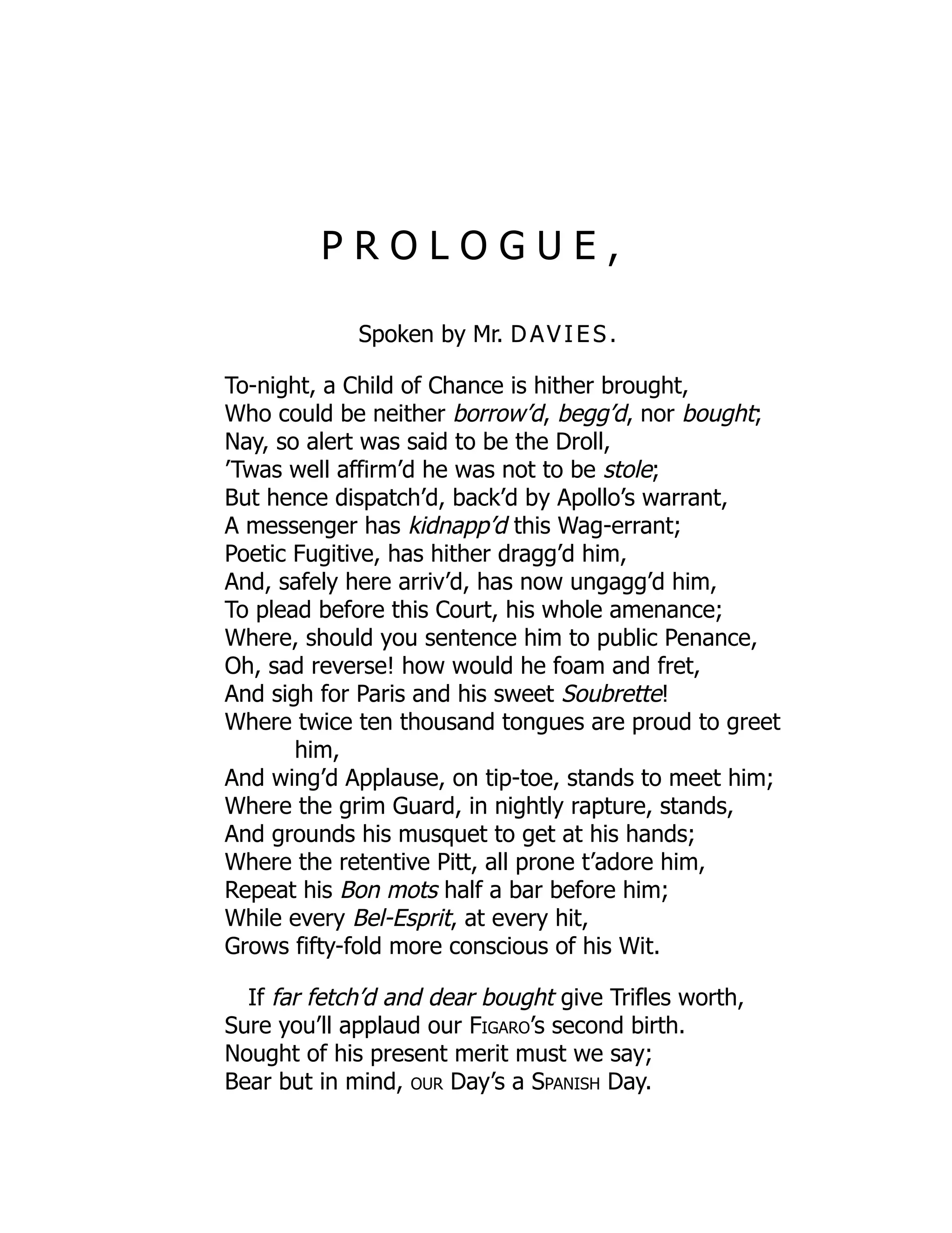 P R O L O G U E ,
Spoken by Mr. DAVIES .
To-night, a Child of Chance is hither brought,
Who could be neither borrow’d, begg’d, nor bought;
Nay, so alert was said to be the Droll,
’Twas well affirm’d he was not to be stole;
But hence dispatch’d, back’d by Apollo’s warrant,
A messenger has kidnapp’d this Wag-errant;
Poetic Fugitive, has hither dragg’d him,
And, safely here arriv’d, has now ungagg’d him,
To plead before this Court, his whole amenance;
Where, should you sentence him to public Penance,
Oh, sad reverse! how would he foam and fret,
And sigh for Paris and his sweet Soubrette!
Where twice ten thousand tongues are proud to greet
him,
And wing’d Applause, on tip-toe, stands to meet him;
Where the grim Guard, in nightly rapture, stands,
And grounds his musquet to get at his hands;
Where the retentive Pitt, all prone t’adore him,
Repeat his Bon mots half a bar before him;
While every Bel-Esprit, at every hit,
Grows fifty-fold more conscious of his Wit.
If far fetch’d and dear bought give Trifles worth,
Sure you’ll applaud our Figaro’s second birth.
Nought of his present merit must we say;
Bear but in mind, our Day’s a Spanish Day.
 