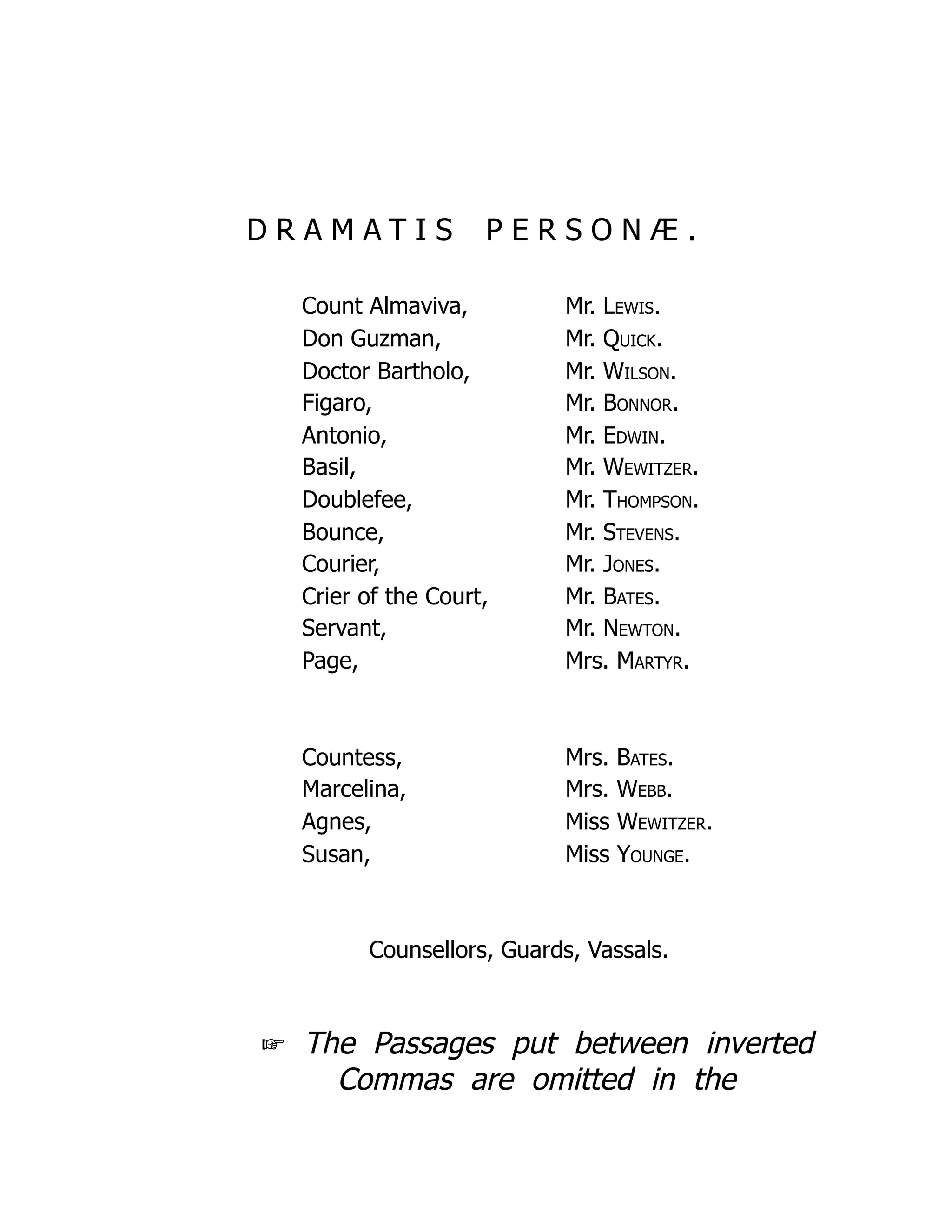 D R A M A T I S P E R S O N Æ .
Count Almaviva, Mr. Lewis.
Don Guzman, Mr. Quick.
Doctor Bartholo, Mr. Wilson.
Figaro, Mr. Bonnor.
Antonio, Mr. Edwin.
Basil, Mr. Wewitzer.
Doublefee, Mr. Thompson.
Bounce, Mr. Stevens.
Courier, Mr. Jones.
Crier of the Court, Mr. Bates.
Servant, Mr. Newton.
Page, Mrs. Martyr.
Countess, Mrs. Bates.
Marcelina, Mrs. Webb.
Agnes, Miss Wewitzer.
Susan, Miss Younge.
Counsellors, Guards, Vassals.
☞ The Passages put between inverted
Commas are omitted in the
 