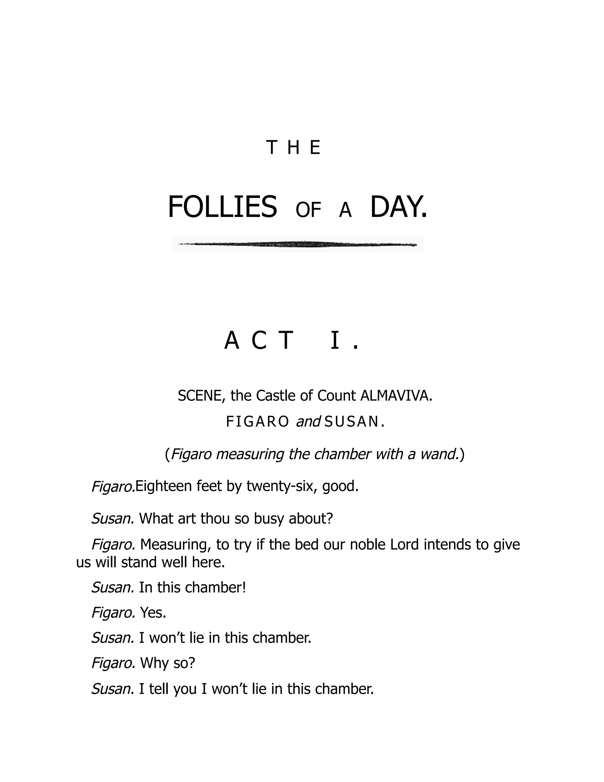 T H E
FOLLIES of a DAY.
A C T I .
SCENE, the Castle of Count ALMAVIVA.
FIG AR O and SUSAN .
(Figaro measuring the chamber with a wand.)
Figaro.Eighteen feet by twenty-six, good.
Susan. What art thou so busy about?
Figaro. Measuring, to try if the bed our noble Lord intends to give
us will stand well here.
Susan. In this chamber!
Figaro. Yes.
Susan. I won’t lie in this chamber.
Figaro. Why so?
Susan. I tell you I won’t lie in this chamber.
 