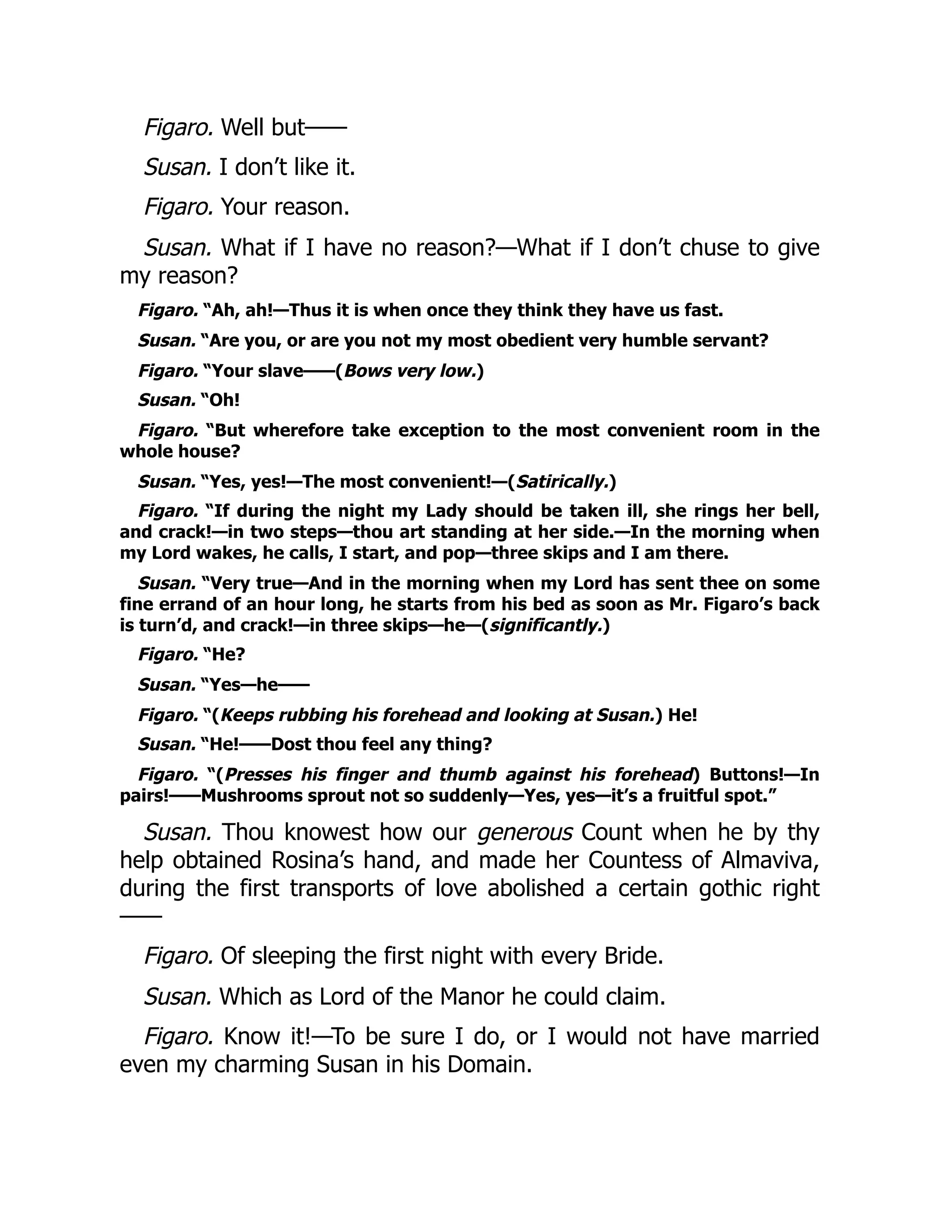 Figaro. Well but——
Susan. I don’t like it.
Figaro. Your reason.
Susan. What if I have no reason?—What if I don’t chuse to give
my reason?
Figaro. “Ah, ah!—Thus it is when once they think they have us fast.
Susan. “Are you, or are you not my most obedient very humble servant?
Figaro. “Your slave——(Bows very low.)
Susan. “Oh!
Figaro. “But wherefore take exception to the most convenient room in the
whole house?
Susan. “Yes, yes!—The most convenient!—(Satirically.)
Figaro. “If during the night my Lady should be taken ill, she rings her bell,
and crack!—in two steps—thou art standing at her side.—In the morning when
my Lord wakes, he calls, I start, and pop—three skips and I am there.
Susan. “Very true—And in the morning when my Lord has sent thee on some
fine errand of an hour long, he starts from his bed as soon as Mr. Figaro’s back
is turn’d, and crack!—in three skips—he—(significantly.)
Figaro. “He?
Susan. “Yes—he——
Figaro. “(Keeps rubbing his forehead and looking at Susan.) He!
Susan. “He!——Dost thou feel any thing?
Figaro. “(Presses his finger and thumb against his forehead) Buttons!—In
pairs!——Mushrooms sprout not so suddenly—Yes, yes—it’s a fruitful spot.”
Susan. Thou knowest how our generous Count when he by thy
help obtained Rosina’s hand, and made her Countess of Almaviva,
during the first transports of love abolished a certain gothic right
——
Figaro. Of sleeping the first night with every Bride.
Susan. Which as Lord of the Manor he could claim.
Figaro. Know it!—To be sure I do, or I would not have married
even my charming Susan in his Domain.
 