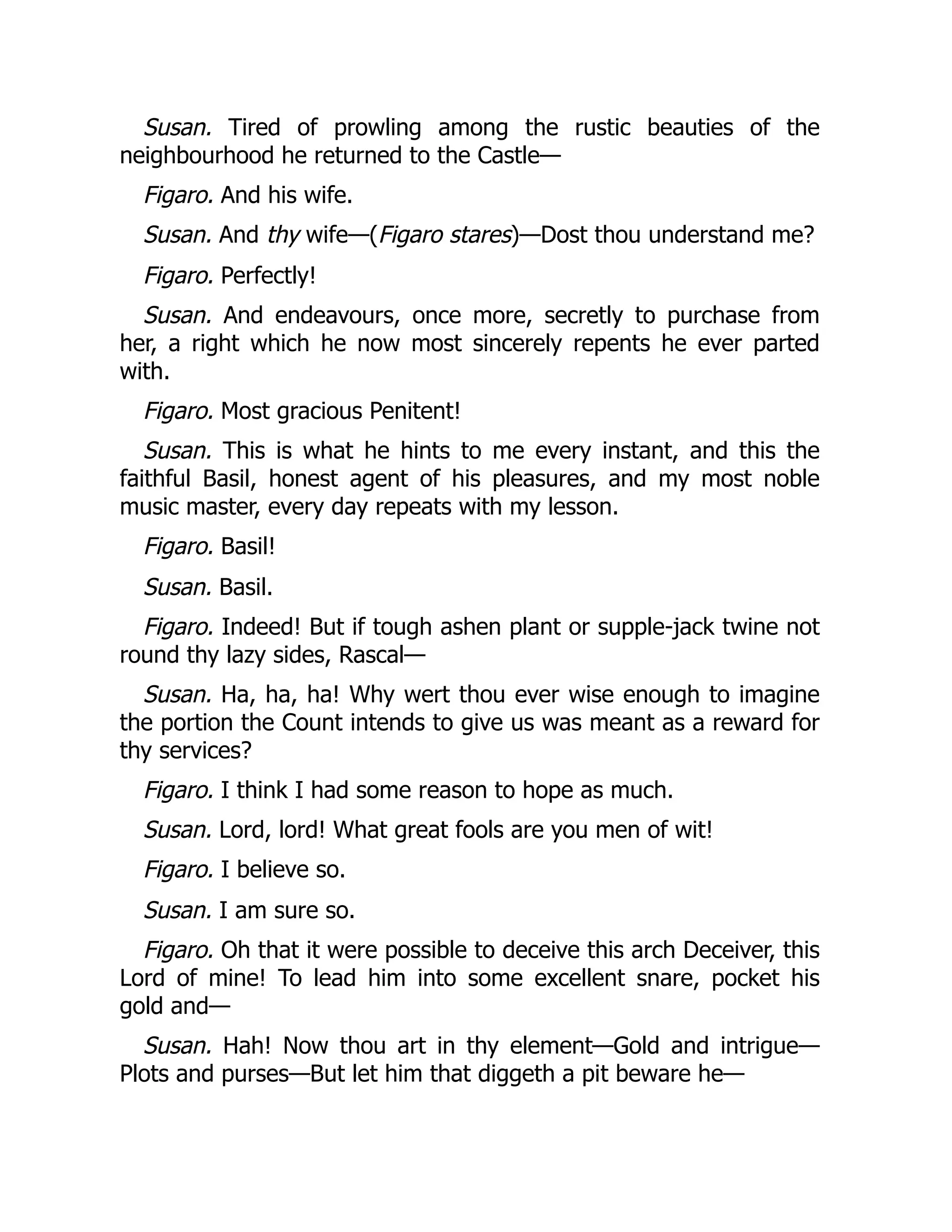 Susan. Tired of prowling among the rustic beauties of the
neighbourhood he returned to the Castle—
Figaro. And his wife.
Susan. And thy wife—(Figaro stares)—Dost thou understand me?
Figaro. Perfectly!
Susan. And endeavours, once more, secretly to purchase from
her, a right which he now most sincerely repents he ever parted
with.
Figaro. Most gracious Penitent!
Susan. This is what he hints to me every instant, and this the
faithful Basil, honest agent of his pleasures, and my most noble
music master, every day repeats with my lesson.
Figaro. Basil!
Susan. Basil.
Figaro. Indeed! But if tough ashen plant or supple-jack twine not
round thy lazy sides, Rascal—
Susan. Ha, ha, ha! Why wert thou ever wise enough to imagine
the portion the Count intends to give us was meant as a reward for
thy services?
Figaro. I think I had some reason to hope as much.
Susan. Lord, lord! What great fools are you men of wit!
Figaro. I believe so.
Susan. I am sure so.
Figaro. Oh that it were possible to deceive this arch Deceiver, this
Lord of mine! To lead him into some excellent snare, pocket his
gold and—
Susan. Hah! Now thou art in thy element—Gold and intrigue—
Plots and purses—But let him that diggeth a pit beware he—
 