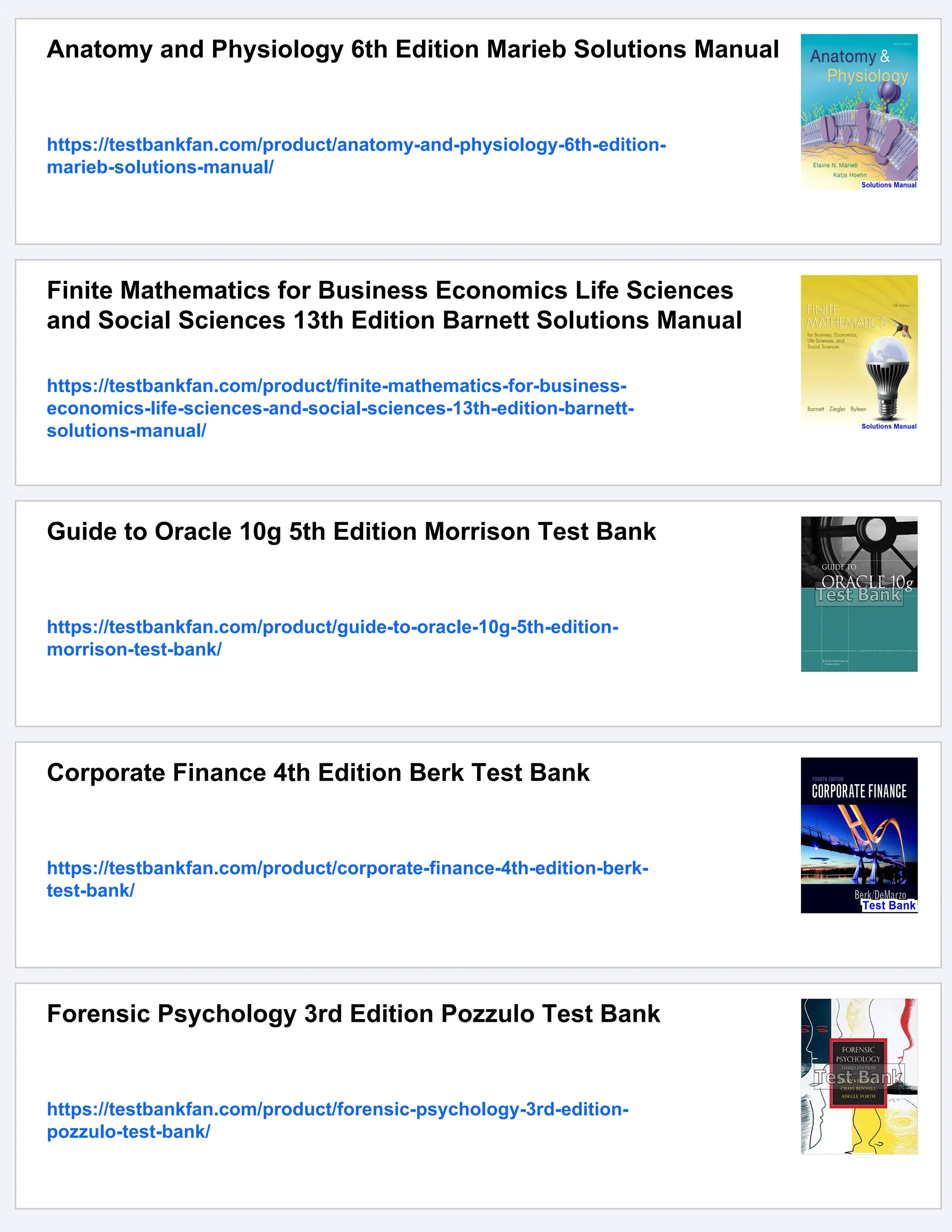 Anatomy and Physiology 6th Edition Marieb Solutions Manual
https://testbankfan.com/product/anatomy-and-physiology-6th-edition-
marieb-solutions-manual/
Finite Mathematics for Business Economics Life Sciences
and Social Sciences 13th Edition Barnett Solutions Manual
https://testbankfan.com/product/finite-mathematics-for-business-
economics-life-sciences-and-social-sciences-13th-edition-barnett-
solutions-manual/
Guide to Oracle 10g 5th Edition Morrison Test Bank
https://testbankfan.com/product/guide-to-oracle-10g-5th-edition-
morrison-test-bank/
Corporate Finance 4th Edition Berk Test Bank
https://testbankfan.com/product/corporate-finance-4th-edition-berk-
test-bank/
Forensic Psychology 3rd Edition Pozzulo Test Bank
https://testbankfan.com/product/forensic-psychology-3rd-edition-
pozzulo-test-bank/
 