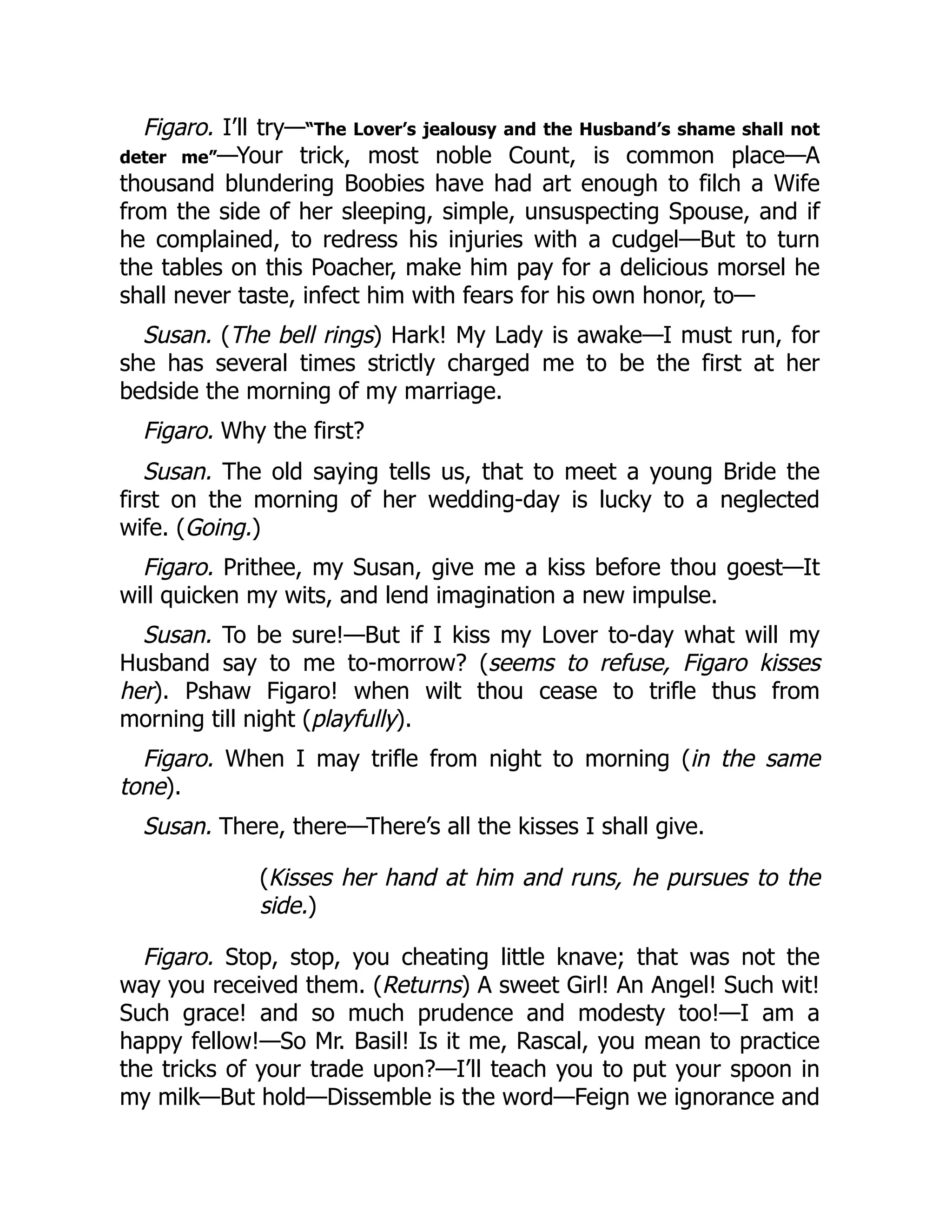 Figaro. I’ll try—“The Lover’s jealousy and the Husband’s shame shall not
deter me”—Your trick, most noble Count, is common place—A
thousand blundering Boobies have had art enough to filch a Wife
from the side of her sleeping, simple, unsuspecting Spouse, and if
he complained, to redress his injuries with a cudgel—But to turn
the tables on this Poacher, make him pay for a delicious morsel he
shall never taste, infect him with fears for his own honor, to—
Susan. (The bell rings) Hark! My Lady is awake—I must run, for
she has several times strictly charged me to be the first at her
bedside the morning of my marriage.
Figaro. Why the first?
Susan. The old saying tells us, that to meet a young Bride the
first on the morning of her wedding-day is lucky to a neglected
wife. (Going.)
Figaro. Prithee, my Susan, give me a kiss before thou goest—It
will quicken my wits, and lend imagination a new impulse.
Susan. To be sure!—But if I kiss my Lover to-day what will my
Husband say to me to-morrow? (seems to refuse, Figaro kisses
her). Pshaw Figaro! when wilt thou cease to trifle thus from
morning till night (playfully).
Figaro. When I may trifle from night to morning (in the same
tone).
Susan. There, there—There’s all the kisses I shall give.
(Kisses her hand at him and runs, he pursues to the
side.)
Figaro. Stop, stop, you cheating little knave; that was not the
way you received them. (Returns) A sweet Girl! An Angel! Such wit!
Such grace! and so much prudence and modesty too!—I am a
happy fellow!—So Mr. Basil! Is it me, Rascal, you mean to practice
the tricks of your trade upon?—I’ll teach you to put your spoon in
my milk—But hold—Dissemble is the word—Feign we ignorance and
 