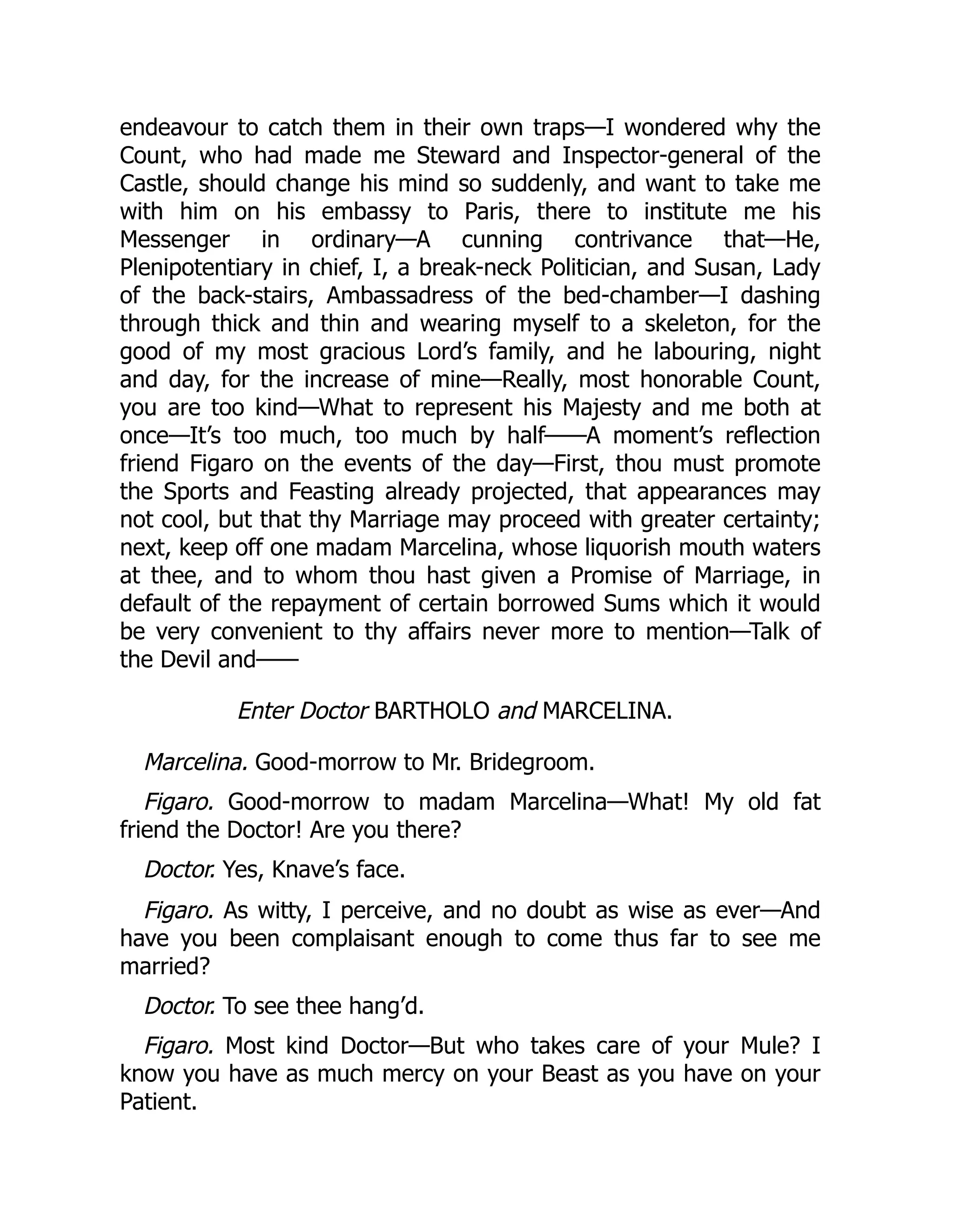 endeavour to catch them in their own traps—I wondered why the
Count, who had made me Steward and Inspector-general of the
Castle, should change his mind so suddenly, and want to take me
with him on his embassy to Paris, there to institute me his
Messenger in ordinary—A cunning contrivance that—He,
Plenipotentiary in chief, I, a break-neck Politician, and Susan, Lady
of the back-stairs, Ambassadress of the bed-chamber—I dashing
through thick and thin and wearing myself to a skeleton, for the
good of my most gracious Lord’s family, and he labouring, night
and day, for the increase of mine—Really, most honorable Count,
you are too kind—What to represent his Majesty and me both at
once—It’s too much, too much by half——A moment’s reflection
friend Figaro on the events of the day—First, thou must promote
the Sports and Feasting already projected, that appearances may
not cool, but that thy Marriage may proceed with greater certainty;
next, keep off one madam Marcelina, whose liquorish mouth waters
at thee, and to whom thou hast given a Promise of Marriage, in
default of the repayment of certain borrowed Sums which it would
be very convenient to thy affairs never more to mention—Talk of
the Devil and——
Enter Doctor BARTHOLO and MARCELINA.
Marcelina. Good-morrow to Mr. Bridegroom.
Figaro. Good-morrow to madam Marcelina—What! My old fat
friend the Doctor! Are you there?
Doctor. Yes, Knave’s face.
Figaro. As witty, I perceive, and no doubt as wise as ever—And
have you been complaisant enough to come thus far to see me
married?
Doctor. To see thee hang’d.
Figaro. Most kind Doctor—But who takes care of your Mule? I
know you have as much mercy on your Beast as you have on your
Patient.
 