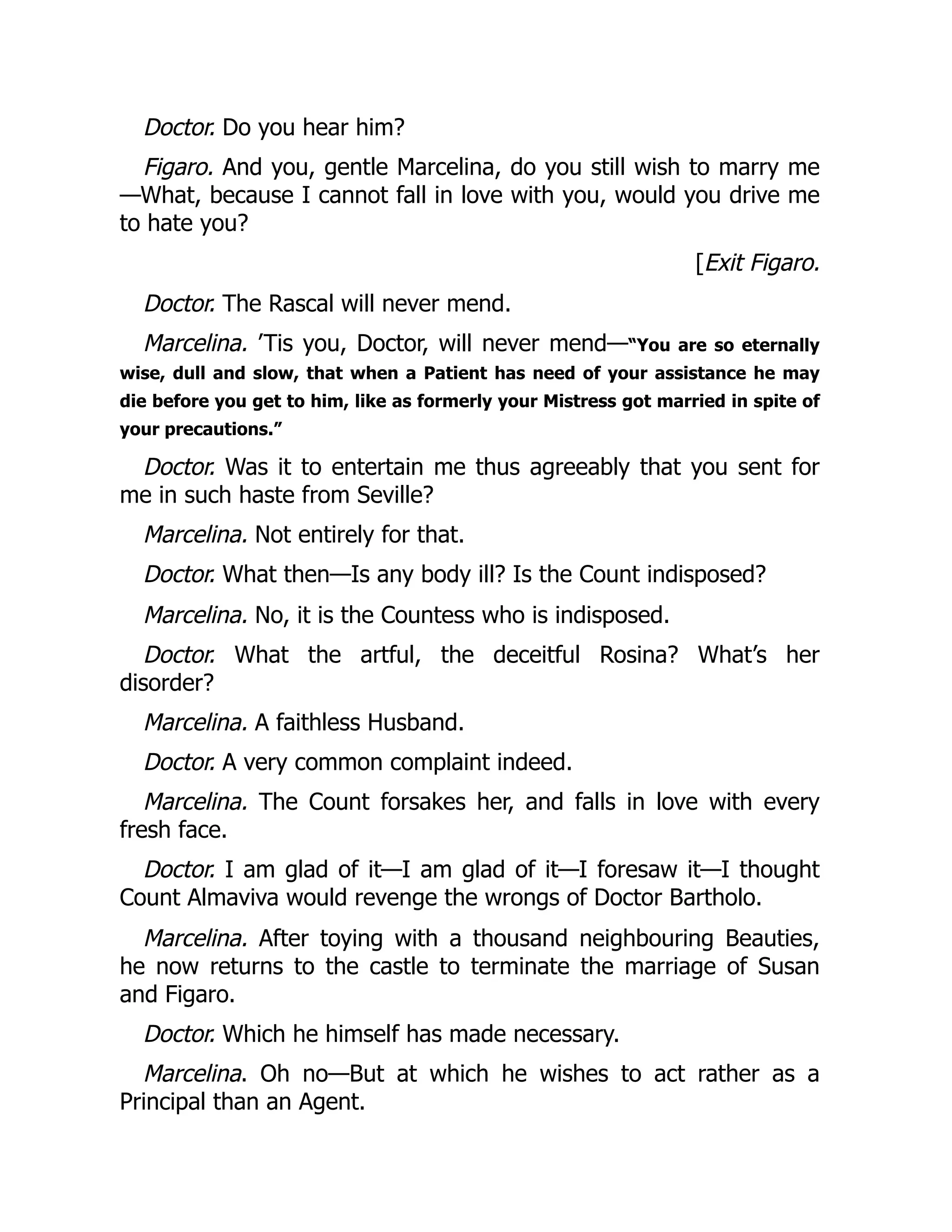 Doctor. Do you hear him?
Figaro. And you, gentle Marcelina, do you still wish to marry me
—What, because I cannot fall in love with you, would you drive me
to hate you?
[Exit Figaro.
Doctor. The Rascal will never mend.
Marcelina. ’Tis you, Doctor, will never mend—“You are so eternally
wise, dull and slow, that when a Patient has need of your assistance he may
die before you get to him, like as formerly your Mistress got married in spite of
your precautions.”
Doctor. Was it to entertain me thus agreeably that you sent for
me in such haste from Seville?
Marcelina. Not entirely for that.
Doctor. What then—Is any body ill? Is the Count indisposed?
Marcelina. No, it is the Countess who is indisposed.
Doctor. What the artful, the deceitful Rosina? What’s her
disorder?
Marcelina. A faithless Husband.
Doctor. A very common complaint indeed.
Marcelina. The Count forsakes her, and falls in love with every
fresh face.
Doctor. I am glad of it—I am glad of it—I foresaw it—I thought
Count Almaviva would revenge the wrongs of Doctor Bartholo.
Marcelina. After toying with a thousand neighbouring Beauties,
he now returns to the castle to terminate the marriage of Susan
and Figaro.
Doctor. Which he himself has made necessary.
Marcelina. Oh no—But at which he wishes to act rather as a
Principal than an Agent.
 
