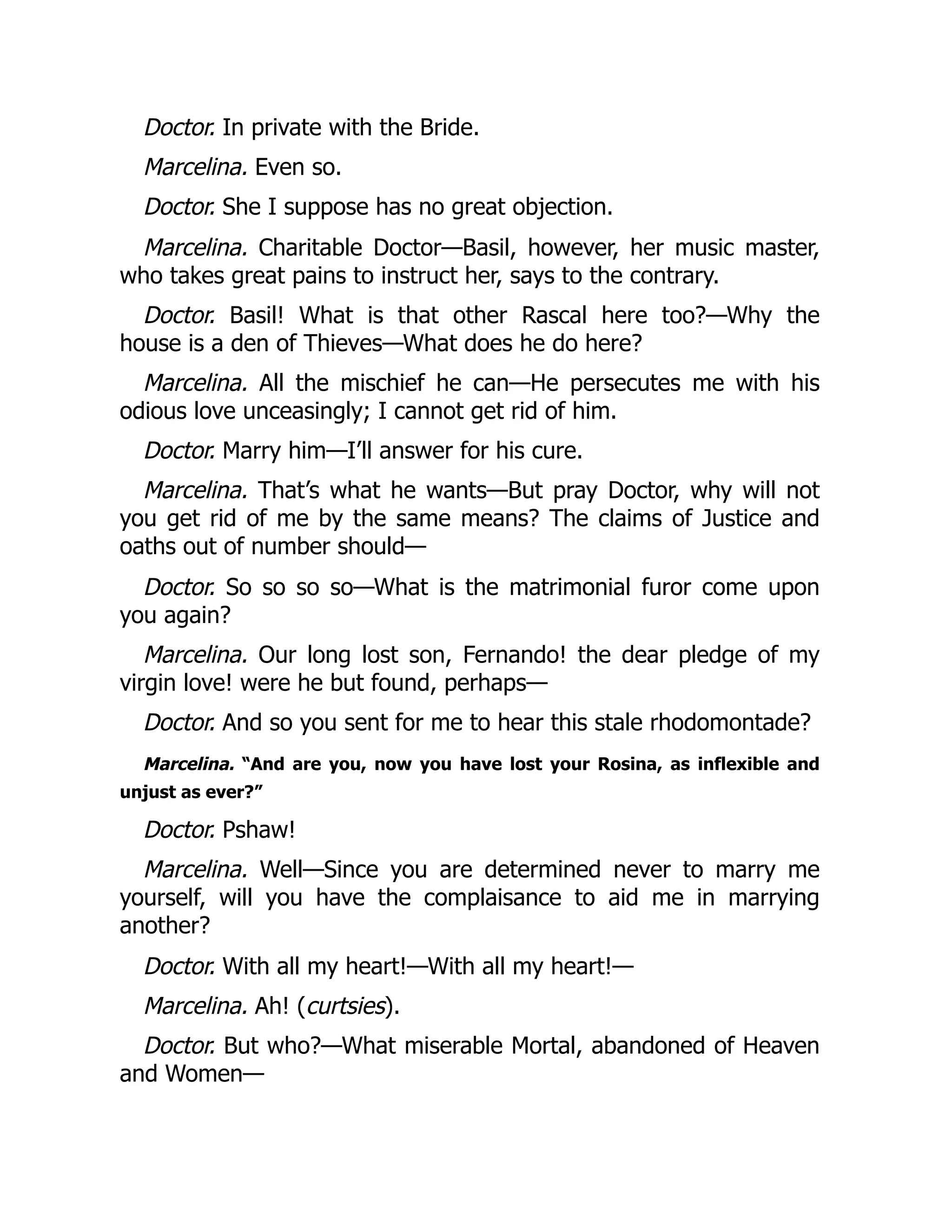 Doctor. In private with the Bride.
Marcelina. Even so.
Doctor. She I suppose has no great objection.
Marcelina. Charitable Doctor—Basil, however, her music master,
who takes great pains to instruct her, says to the contrary.
Doctor. Basil! What is that other Rascal here too?—Why the
house is a den of Thieves—What does he do here?
Marcelina. All the mischief he can—He persecutes me with his
odious love unceasingly; I cannot get rid of him.
Doctor. Marry him—I’ll answer for his cure.
Marcelina. That’s what he wants—But pray Doctor, why will not
you get rid of me by the same means? The claims of Justice and
oaths out of number should—
Doctor. So so so so—What is the matrimonial furor come upon
you again?
Marcelina. Our long lost son, Fernando! the dear pledge of my
virgin love! were he but found, perhaps—
Doctor. And so you sent for me to hear this stale rhodomontade?
Marcelina. “And are you, now you have lost your Rosina, as inflexible and
unjust as ever?”
Doctor. Pshaw!
Marcelina. Well—Since you are determined never to marry me
yourself, will you have the complaisance to aid me in marrying
another?
Doctor. With all my heart!—With all my heart!—
Marcelina. Ah! (curtsies).
Doctor. But who?—What miserable Mortal, abandoned of Heaven
and Women—
 