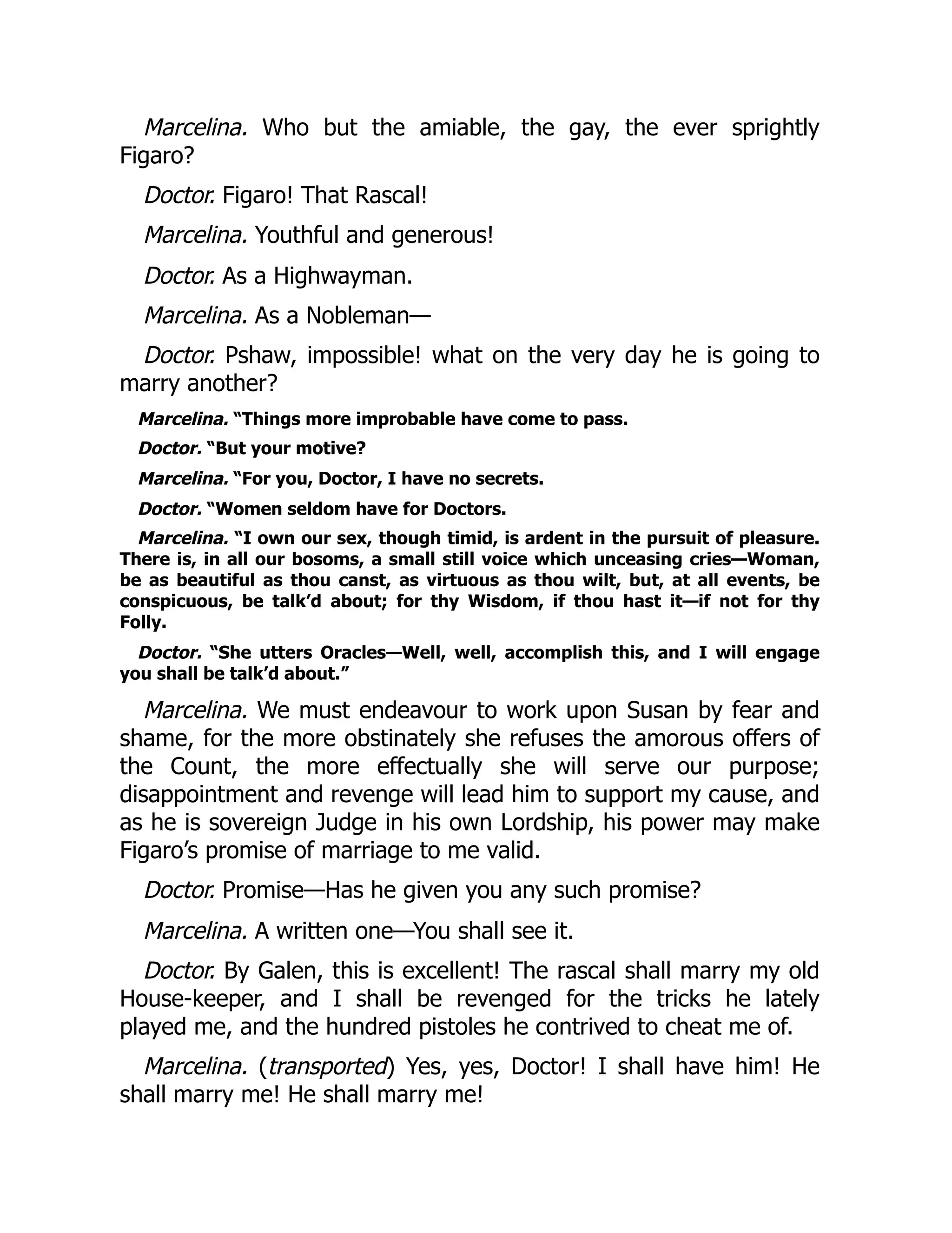 Marcelina. Who but the amiable, the gay, the ever sprightly
Figaro?
Doctor. Figaro! That Rascal!
Marcelina. Youthful and generous!
Doctor. As a Highwayman.
Marcelina. As a Nobleman—
Doctor. Pshaw, impossible! what on the very day he is going to
marry another?
Marcelina. “Things more improbable have come to pass.
Doctor. “But your motive?
Marcelina. “For you, Doctor, I have no secrets.
Doctor. “Women seldom have for Doctors.
Marcelina. “I own our sex, though timid, is ardent in the pursuit of pleasure.
There is, in all our bosoms, a small still voice which unceasing cries—Woman,
be as beautiful as thou canst, as virtuous as thou wilt, but, at all events, be
conspicuous, be talk’d about; for thy Wisdom, if thou hast it—if not for thy
Folly.
Doctor. “She utters Oracles—Well, well, accomplish this, and I will engage
you shall be talk’d about.”
Marcelina. We must endeavour to work upon Susan by fear and
shame, for the more obstinately she refuses the amorous offers of
the Count, the more effectually she will serve our purpose;
disappointment and revenge will lead him to support my cause, and
as he is sovereign Judge in his own Lordship, his power may make
Figaro’s promise of marriage to me valid.
Doctor. Promise—Has he given you any such promise?
Marcelina. A written one—You shall see it.
Doctor. By Galen, this is excellent! The rascal shall marry my old
House-keeper, and I shall be revenged for the tricks he lately
played me, and the hundred pistoles he contrived to cheat me of.
Marcelina. (transported) Yes, yes, Doctor! I shall have him! He
shall marry me! He shall marry me!
 