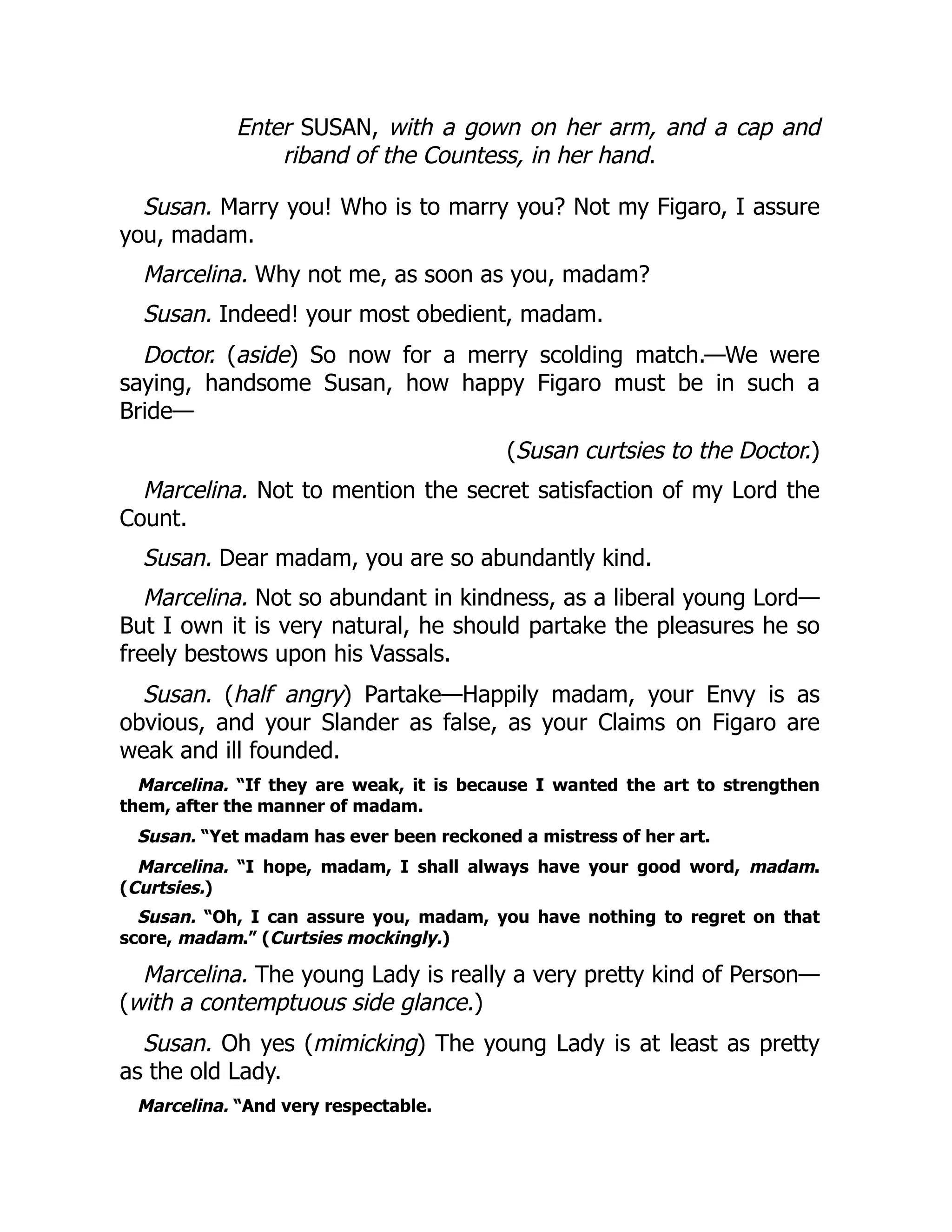 Enter SUSAN, with a gown on her arm, and a cap and
riband of the Countess, in her hand.
Susan. Marry you! Who is to marry you? Not my Figaro, I assure
you, madam.
Marcelina. Why not me, as soon as you, madam?
Susan. Indeed! your most obedient, madam.
Doctor. (aside) So now for a merry scolding match.—We were
saying, handsome Susan, how happy Figaro must be in such a
Bride—
(Susan curtsies to the Doctor.)
Marcelina. Not to mention the secret satisfaction of my Lord the
Count.
Susan. Dear madam, you are so abundantly kind.
Marcelina. Not so abundant in kindness, as a liberal young Lord—
But I own it is very natural, he should partake the pleasures he so
freely bestows upon his Vassals.
Susan. (half angry) Partake—Happily madam, your Envy is as
obvious, and your Slander as false, as your Claims on Figaro are
weak and ill founded.
Marcelina. “If they are weak, it is because I wanted the art to strengthen
them, after the manner of madam.
Susan. “Yet madam has ever been reckoned a mistress of her art.
Marcelina. “I hope, madam, I shall always have your good word, madam.
(Curtsies.)
Susan. “Oh, I can assure you, madam, you have nothing to regret on that
score, madam.” (Curtsies mockingly.)
Marcelina. The young Lady is really a very pretty kind of Person—
(with a contemptuous side glance.)
Susan. Oh yes (mimicking) The young Lady is at least as pretty
as the old Lady.
Marcelina. “And very respectable.
 