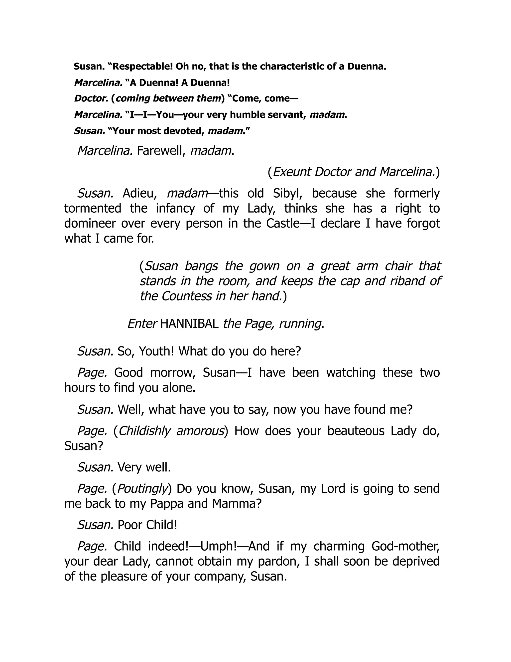 Susan. “Respectable! Oh no, that is the characteristic of a Duenna.
Marcelina. “A Duenna! A Duenna!
Doctor. (coming between them) “Come, come—
Marcelina. “I—I—You—your very humble servant, madam.
Susan. “Your most devoted, madam.”
Marcelina. Farewell, madam.
(Exeunt Doctor and Marcelina.)
Susan. Adieu, madam—this old Sibyl, because she formerly
tormented the infancy of my Lady, thinks she has a right to
domineer over every person in the Castle—I declare I have forgot
what I came for.
(Susan bangs the gown on a great arm chair that
stands in the room, and keeps the cap and riband of
the Countess in her hand.)
Enter HANNIBAL the Page, running.
Susan. So, Youth! What do you do here?
Page. Good morrow, Susan—I have been watching these two
hours to find you alone.
Susan. Well, what have you to say, now you have found me?
Page. (Childishly amorous) How does your beauteous Lady do,
Susan?
Susan. Very well.
Page. (Poutingly) Do you know, Susan, my Lord is going to send
me back to my Pappa and Mamma?
Susan. Poor Child!
Page. Child indeed!—Umph!—And if my charming God-mother,
your dear Lady, cannot obtain my pardon, I shall soon be deprived
of the pleasure of your company, Susan.
 