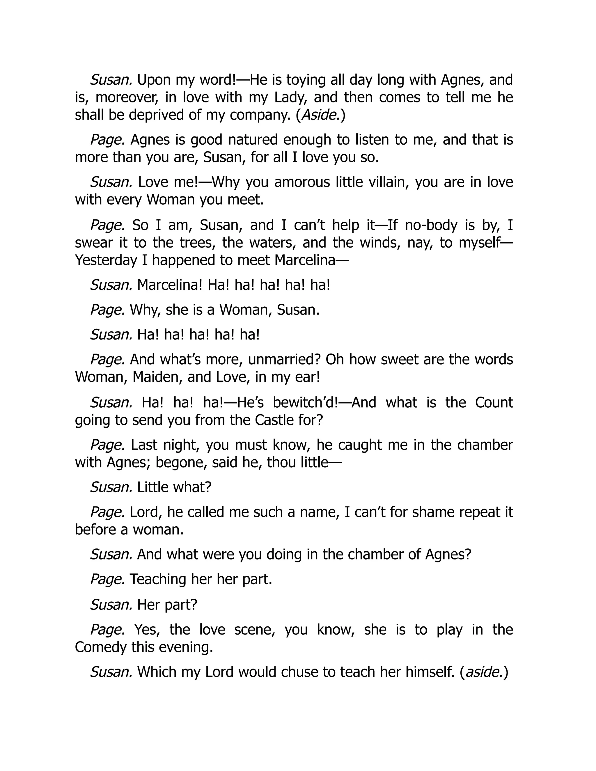 Susan. Upon my word!—He is toying all day long with Agnes, and
is, moreover, in love with my Lady, and then comes to tell me he
shall be deprived of my company. (Aside.)
Page. Agnes is good natured enough to listen to me, and that is
more than you are, Susan, for all I love you so.
Susan. Love me!—Why you amorous little villain, you are in love
with every Woman you meet.
Page. So I am, Susan, and I can’t help it—If no-body is by, I
swear it to the trees, the waters, and the winds, nay, to myself—
Yesterday I happened to meet Marcelina—
Susan. Marcelina! Ha! ha! ha! ha! ha!
Page. Why, she is a Woman, Susan.
Susan. Ha! ha! ha! ha! ha!
Page. And what’s more, unmarried? Oh how sweet are the words
Woman, Maiden, and Love, in my ear!
Susan. Ha! ha! ha!—He’s bewitch’d!—And what is the Count
going to send you from the Castle for?
Page. Last night, you must know, he caught me in the chamber
with Agnes; begone, said he, thou little—
Susan. Little what?
Page. Lord, he called me such a name, I can’t for shame repeat it
before a woman.
Susan. And what were you doing in the chamber of Agnes?
Page. Teaching her her part.
Susan. Her part?
Page. Yes, the love scene, you know, she is to play in the
Comedy this evening.
Susan. Which my Lord would chuse to teach her himself. (aside.)
 