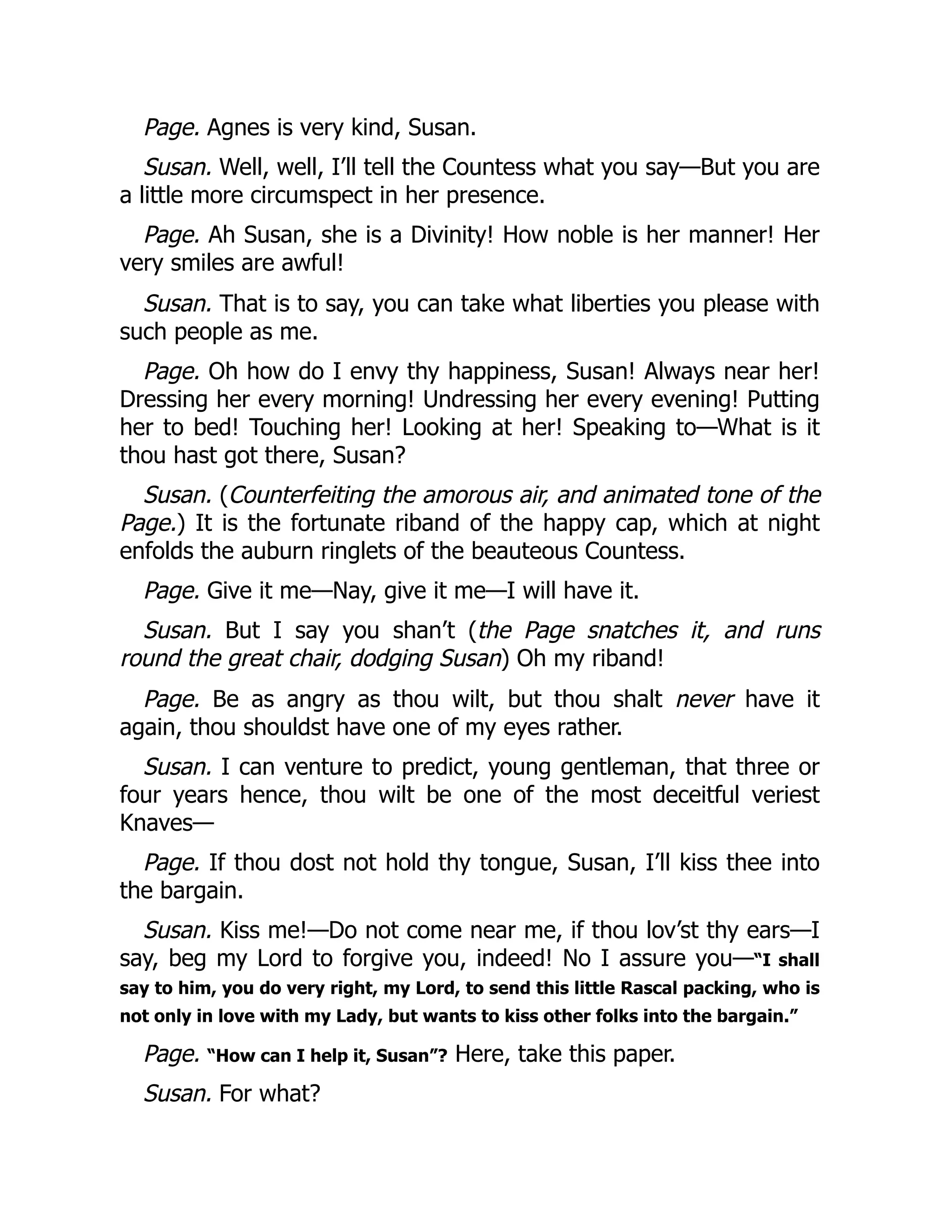 Page. Agnes is very kind, Susan.
Susan. Well, well, I’ll tell the Countess what you say—But you are
a little more circumspect in her presence.
Page. Ah Susan, she is a Divinity! How noble is her manner! Her
very smiles are awful!
Susan. That is to say, you can take what liberties you please with
such people as me.
Page. Oh how do I envy thy happiness, Susan! Always near her!
Dressing her every morning! Undressing her every evening! Putting
her to bed! Touching her! Looking at her! Speaking to—What is it
thou hast got there, Susan?
Susan. (Counterfeiting the amorous air, and animated tone of the
Page.) It is the fortunate riband of the happy cap, which at night
enfolds the auburn ringlets of the beauteous Countess.
Page. Give it me—Nay, give it me—I will have it.
Susan. But I say you shan’t (the Page snatches it, and runs
round the great chair, dodging Susan) Oh my riband!
Page. Be as angry as thou wilt, but thou shalt never have it
again, thou shouldst have one of my eyes rather.
Susan. I can venture to predict, young gentleman, that three or
four years hence, thou wilt be one of the most deceitful veriest
Knaves—
Page. If thou dost not hold thy tongue, Susan, I’ll kiss thee into
the bargain.
Susan. Kiss me!—Do not come near me, if thou lov’st thy ears—I
say, beg my Lord to forgive you, indeed! No I assure you—“I shall
say to him, you do very right, my Lord, to send this little Rascal packing, who is
not only in love with my Lady, but wants to kiss other folks into the bargain.”
Page. “How can I help it, Susan”? Here, take this paper.
Susan. For what?
 