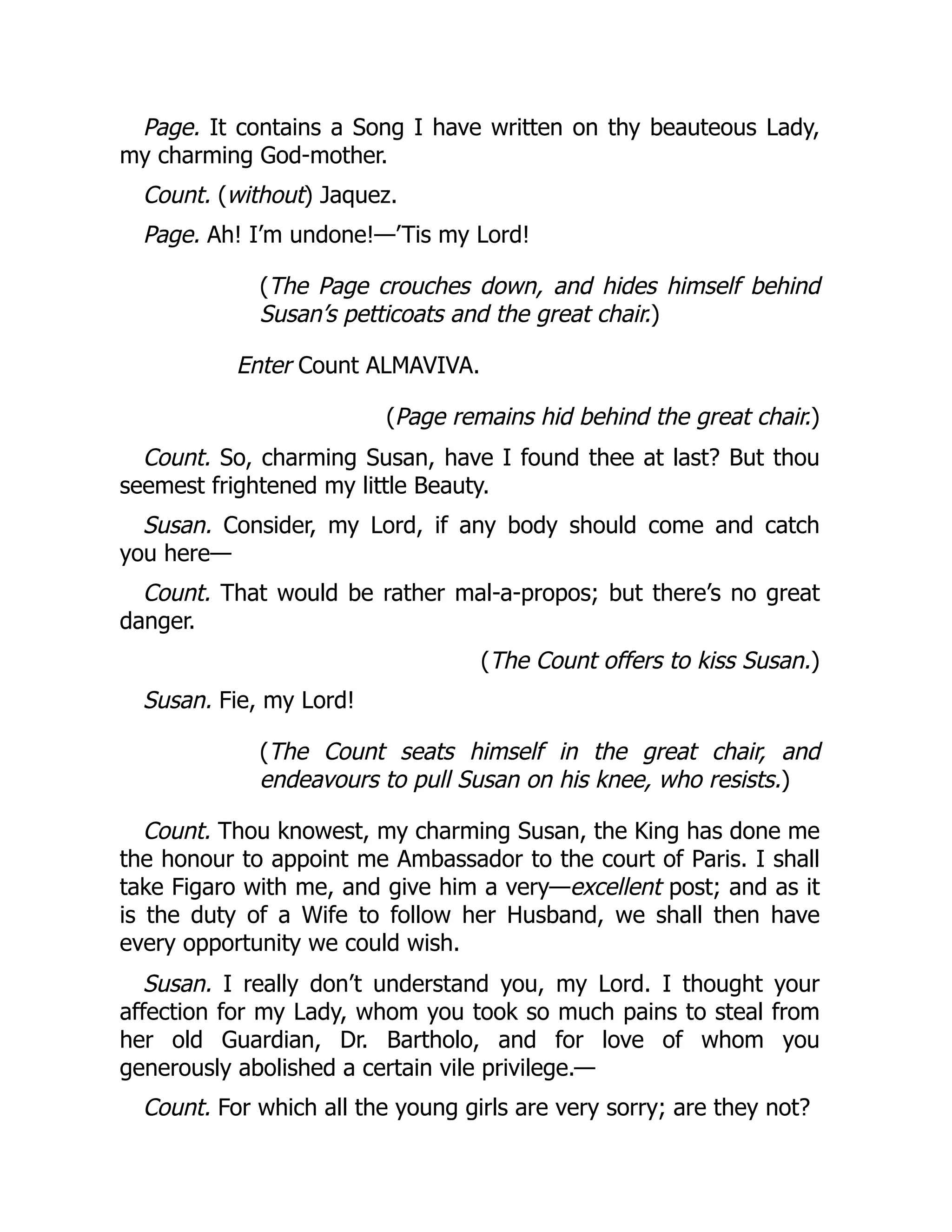 Page. It contains a Song I have written on thy beauteous Lady,
my charming God-mother.
Count. (without) Jaquez.
Page. Ah! I’m undone!—’Tis my Lord!
(The Page crouches down, and hides himself behind
Susan’s petticoats and the great chair.)
Enter Count ALMAVIVA.
(Page remains hid behind the great chair.)
Count. So, charming Susan, have I found thee at last? But thou
seemest frightened my little Beauty.
Susan. Consider, my Lord, if any body should come and catch
you here—
Count. That would be rather mal-a-propos; but there’s no great
danger.
(The Count offers to kiss Susan.)
Susan. Fie, my Lord!
(The Count seats himself in the great chair, and
endeavours to pull Susan on his knee, who resists.)
Count. Thou knowest, my charming Susan, the King has done me
the honour to appoint me Ambassador to the court of Paris. I shall
take Figaro with me, and give him a very—excellent post; and as it
is the duty of a Wife to follow her Husband, we shall then have
every opportunity we could wish.
Susan. I really don’t understand you, my Lord. I thought your
affection for my Lady, whom you took so much pains to steal from
her old Guardian, Dr. Bartholo, and for love of whom you
generously abolished a certain vile privilege.—
Count. For which all the young girls are very sorry; are they not?
 