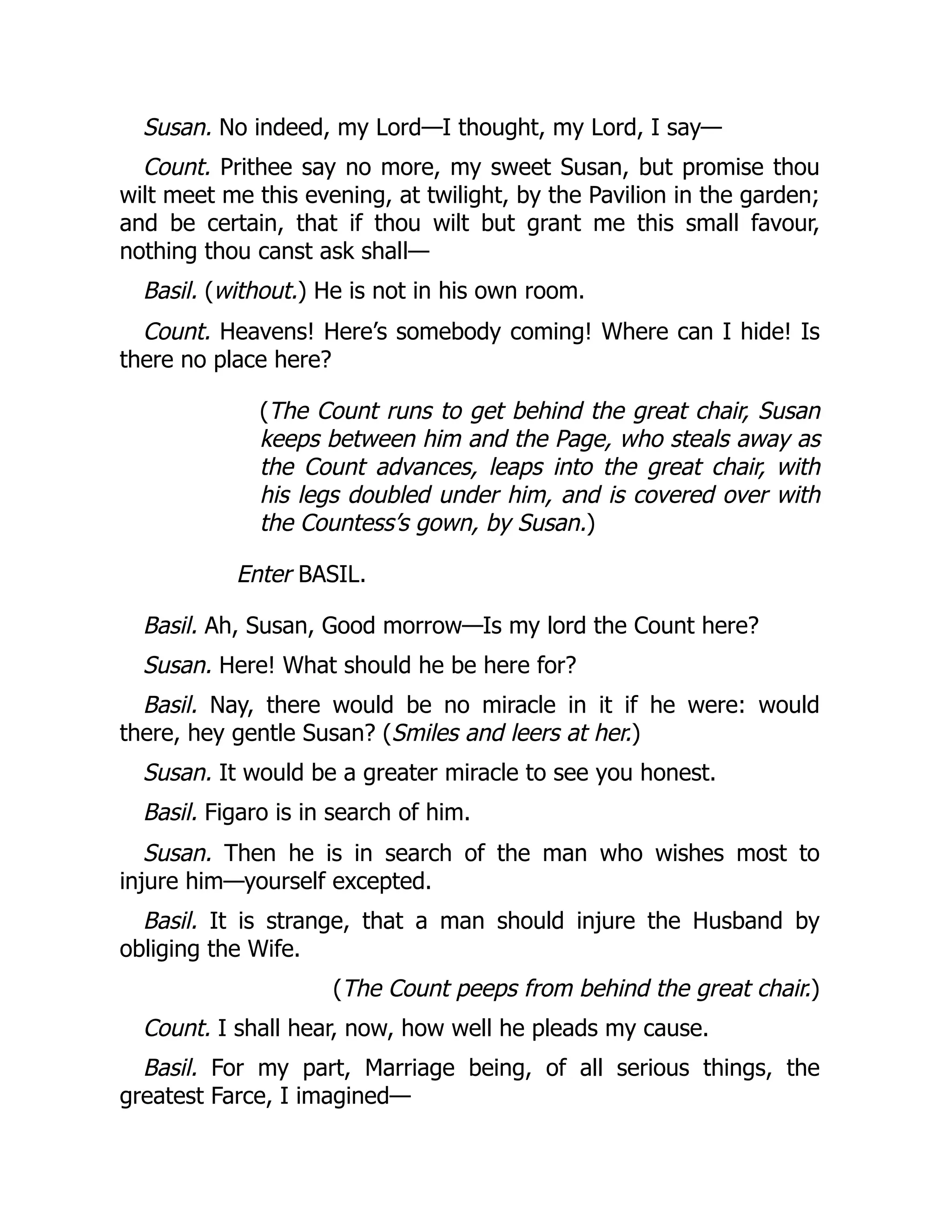Susan. No indeed, my Lord—I thought, my Lord, I say—
Count. Prithee say no more, my sweet Susan, but promise thou
wilt meet me this evening, at twilight, by the Pavilion in the garden;
and be certain, that if thou wilt but grant me this small favour,
nothing thou canst ask shall—
Basil. (without.) He is not in his own room.
Count. Heavens! Here’s somebody coming! Where can I hide! Is
there no place here?
(The Count runs to get behind the great chair, Susan
keeps between him and the Page, who steals away as
the Count advances, leaps into the great chair, with
his legs doubled under him, and is covered over with
the Countess’s gown, by Susan.)
Enter BASIL.
Basil. Ah, Susan, Good morrow—Is my lord the Count here?
Susan. Here! What should he be here for?
Basil. Nay, there would be no miracle in it if he were: would
there, hey gentle Susan? (Smiles and leers at her.)
Susan. It would be a greater miracle to see you honest.
Basil. Figaro is in search of him.
Susan. Then he is in search of the man who wishes most to
injure him—yourself excepted.
Basil. It is strange, that a man should injure the Husband by
obliging the Wife.
(The Count peeps from behind the great chair.)
Count. I shall hear, now, how well he pleads my cause.
Basil. For my part, Marriage being, of all serious things, the
greatest Farce, I imagined—
 