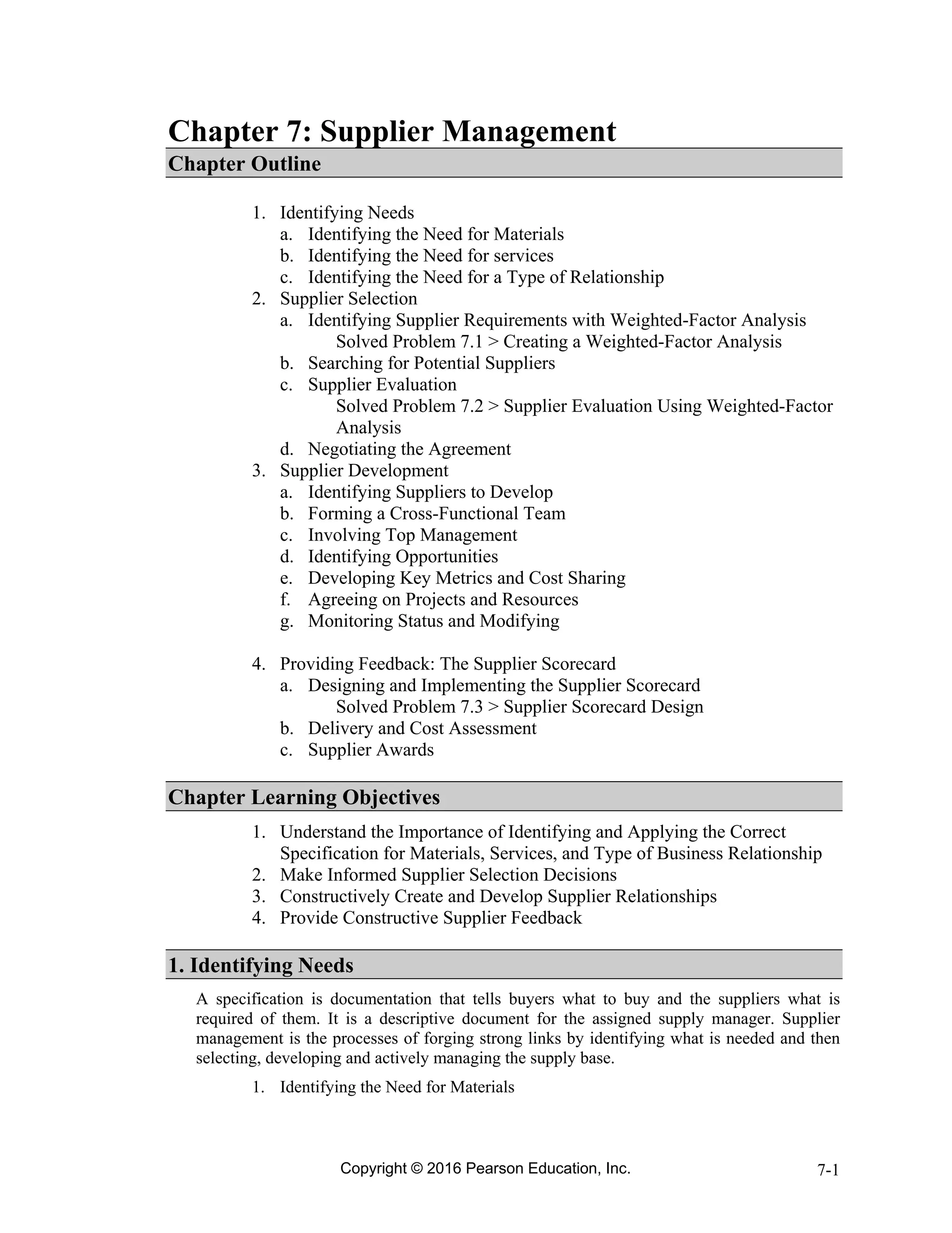 Copyright © 2016 Pearson Education, Inc. 7-1
Chapter 7: Supplier Management
Chapter Outline
1. Identifying Needs
a. Identifying the Need for Materials
b. Identifying the Need for services
c. Identifying the Need for a Type of Relationship
2. Supplier Selection
a. Identifying Supplier Requirements with Weighted-Factor Analysis
Solved Problem 7.1 > Creating a Weighted-Factor Analysis
b. Searching for Potential Suppliers
c. Supplier Evaluation
Solved Problem 7.2 > Supplier Evaluation Using Weighted-Factor
Analysis
d. Negotiating the Agreement
3. Supplier Development
a. Identifying Suppliers to Develop
b. Forming a Cross-Functional Team
c. Involving Top Management
d. Identifying Opportunities
e. Developing Key Metrics and Cost Sharing
f. Agreeing on Projects and Resources
g. Monitoring Status and Modifying
4. Providing Feedback: The Supplier Scorecard
a. Designing and Implementing the Supplier Scorecard
Solved Problem 7.3 > Supplier Scorecard Design
b. Delivery and Cost Assessment
c. Supplier Awards
Chapter Learning Objectives
1. Understand the Importance of Identifying and Applying the Correct
Specification for Materials, Services, and Type of Business Relationship
2. Make Informed Supplier Selection Decisions
3. Constructively Create and Develop Supplier Relationships
4. Provide Constructive Supplier Feedback
1. Identifying Needs
A specification is documentation that tells buyers what to buy and the suppliers what is
required of them. It is a descriptive document for the assigned supply manager. Supplier
management is the processes of forging strong links by identifying what is needed and then
selecting, developing and actively managing the supply base.
1. Identifying the Need for Materials
 