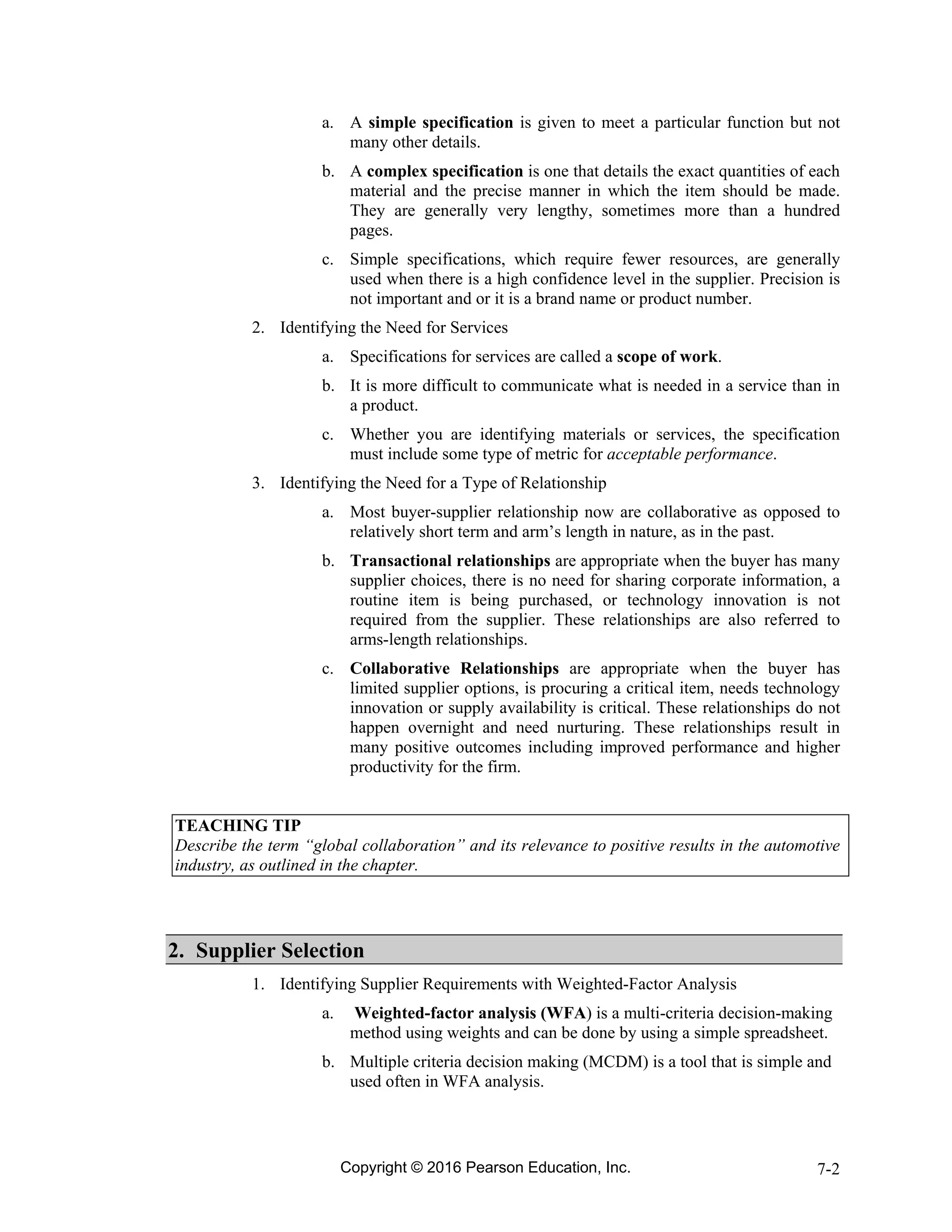 Copyright © 2016 Pearson Education, Inc. 7-2
a. A simple specification is given to meet a particular function but not
many other details.
b. A complex specification is one that details the exact quantities of each
material and the precise manner in which the item should be made.
They are generally very lengthy, sometimes more than a hundred
pages.
c. Simple specifications, which require fewer resources, are generally
used when there is a high confidence level in the supplier. Precision is
not important and or it is a brand name or product number.
2. Identifying the Need for Services
a. Specifications for services are called a scope of work.
b. It is more difficult to communicate what is needed in a service than in
a product.
c. Whether you are identifying materials or services, the specification
must include some type of metric for acceptable performance.
3. Identifying the Need for a Type of Relationship
a. Most buyer-supplier relationship now are collaborative as opposed to
relatively short term and arm’s length in nature, as in the past.
b. Transactional relationships are appropriate when the buyer has many
supplier choices, there is no need for sharing corporate information, a
routine item is being purchased, or technology innovation is not
required from the supplier. These relationships are also referred to
arms-length relationships.
c. Collaborative Relationships are appropriate when the buyer has
limited supplier options, is procuring a critical item, needs technology
innovation or supply availability is critical. These relationships do not
happen overnight and need nurturing. These relationships result in
many positive outcomes including improved performance and higher
productivity for the firm.
TEACHING TIP
Describe the term “global collaboration” and its relevance to positive results in the automotive
industry, as outlined in the chapter.
2. Supplier Selection
1. Identifying Supplier Requirements with Weighted-Factor Analysis
a. Weighted-factor analysis (WFA) is a multi-criteria decision-making
method using weights and can be done by using a simple spreadsheet.
b. Multiple criteria decision making (MCDM) is a tool that is simple and
used often in WFA analysis.
 
