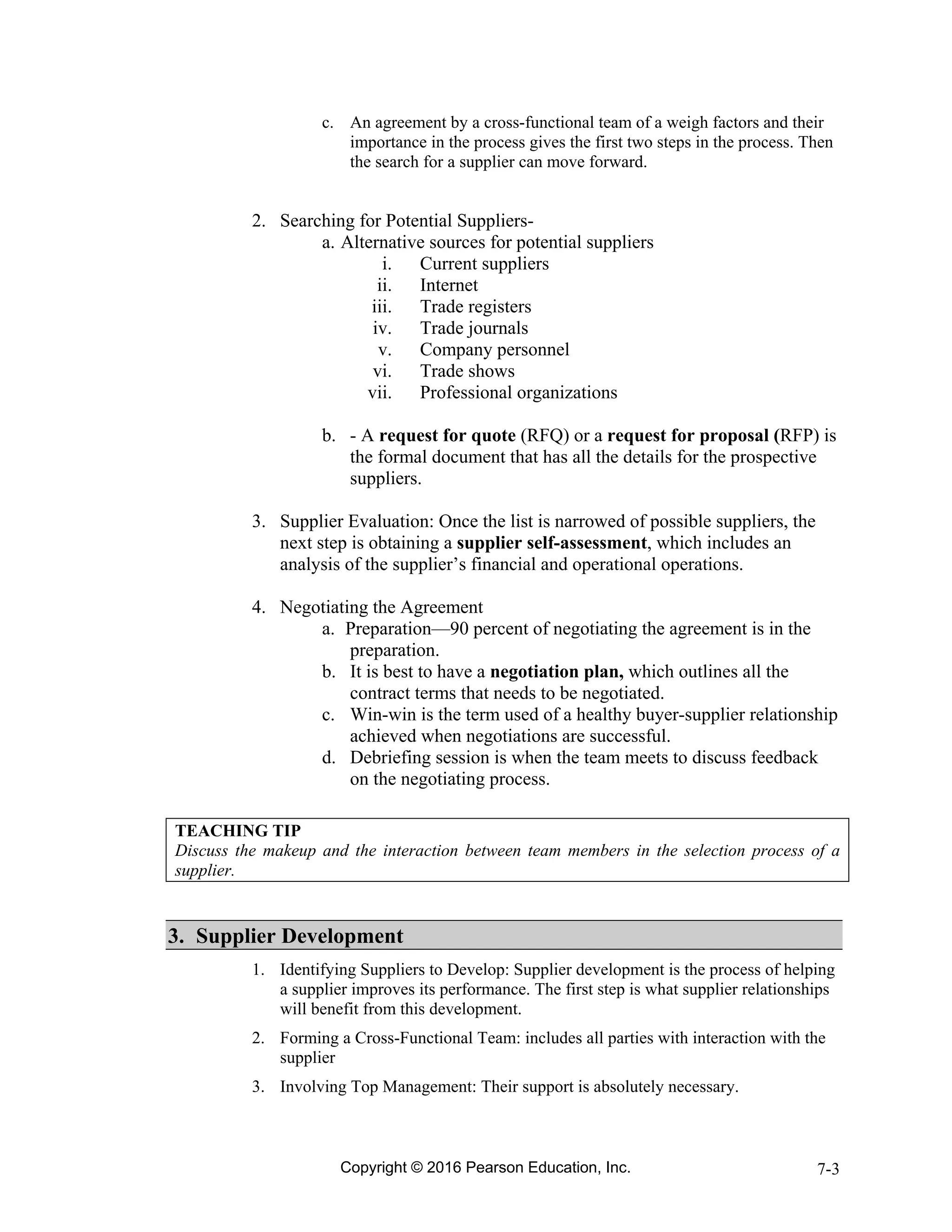 Copyright © 2016 Pearson Education, Inc. 7-3
c. An agreement by a cross-functional team of a weigh factors and their
importance in the process gives the first two steps in the process. Then
the search for a supplier can move forward.
2. Searching for Potential Suppliers-
a. Alternative sources for potential suppliers
i. Current suppliers
ii. Internet
iii. Trade registers
iv. Trade journals
v. Company personnel
vi. Trade shows
vii. Professional organizations
b. - A request for quote (RFQ) or a request for proposal (RFP) is
the formal document that has all the details for the prospective
suppliers.
3. Supplier Evaluation: Once the list is narrowed of possible suppliers, the
next step is obtaining a supplier self-assessment, which includes an
analysis of the supplier’s financial and operational operations.
4. Negotiating the Agreement
a. Preparation—90 percent of negotiating the agreement is in the
preparation.
b. It is best to have a negotiation plan, which outlines all the
contract terms that needs to be negotiated.
c. Win-win is the term used of a healthy buyer-supplier relationship
achieved when negotiations are successful.
d. Debriefing session is when the team meets to discuss feedback
on the negotiating process.
TEACHING TIP
Discuss the makeup and the interaction between team members in the selection process of a
supplier.
3. Supplier Development
1. Identifying Suppliers to Develop: Supplier development is the process of helping
a supplier improves its performance. The first step is what supplier relationships
will benefit from this development.
2. Forming a Cross-Functional Team: includes all parties with interaction with the
supplier
3. Involving Top Management: Their support is absolutely necessary.
 