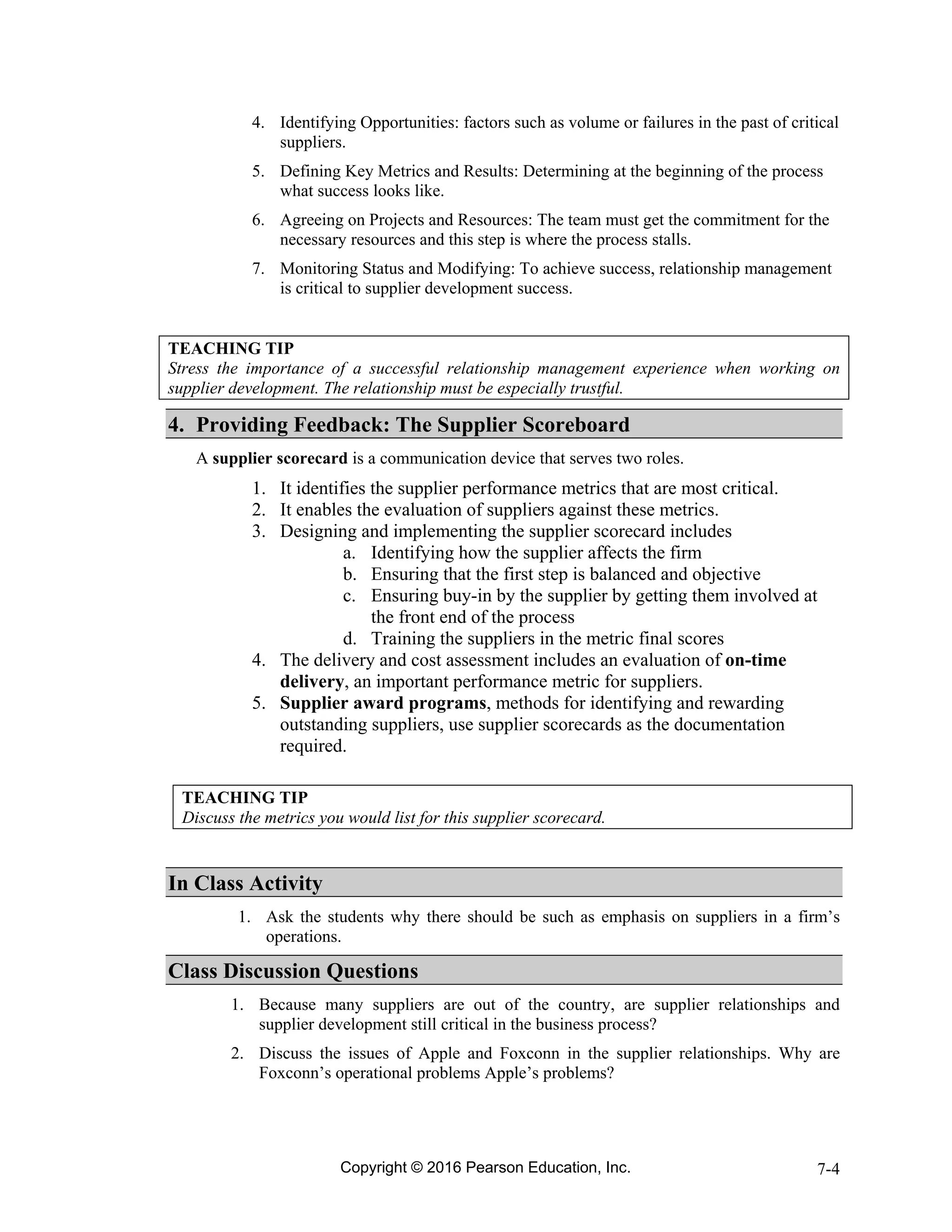 Copyright © 2016 Pearson Education, Inc. 7-4
4. Identifying Opportunities: factors such as volume or failures in the past of critical
suppliers.
5. Defining Key Metrics and Results: Determining at the beginning of the process
what success looks like.
6. Agreeing on Projects and Resources: The team must get the commitment for the
necessary resources and this step is where the process stalls.
7. Monitoring Status and Modifying: To achieve success, relationship management
is critical to supplier development success.
TEACHING TIP
Stress the importance of a successful relationship management experience when working on
supplier development. The relationship must be especially trustful.
4. Providing Feedback: The Supplier Scoreboard
A supplier scorecard is a communication device that serves two roles.
1. It identifies the supplier performance metrics that are most critical.
2. It enables the evaluation of suppliers against these metrics.
3. Designing and implementing the supplier scorecard includes
a. Identifying how the supplier affects the firm
b. Ensuring that the first step is balanced and objective
c. Ensuring buy-in by the supplier by getting them involved at
the front end of the process
d. Training the suppliers in the metric final scores
4. The delivery and cost assessment includes an evaluation of on-time
delivery, an important performance metric for suppliers.
5. Supplier award programs, methods for identifying and rewarding
outstanding suppliers, use supplier scorecards as the documentation
required.
TEACHING TIP
Discuss the metrics you would list for this supplier scorecard.
In Class Activity
1. Ask the students why there should be such as emphasis on suppliers in a firm’s
operations.
Class Discussion Questions
1. Because many suppliers are out of the country, are supplier relationships and
supplier development still critical in the business process?
2. Discuss the issues of Apple and Foxconn in the supplier relationships. Why are
Foxconn’s operational problems Apple’s problems?
 