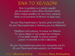 ΕΝΑ ΤΟ ΧΕΛΙΔΟΝΙ Ενα το χελιδόνι κι η άνοιξη ακριβή για να γυρίσει ο ήλιος θέλει δουλειά πολλή Θέλει νεκροί χιλιάδες να 'ναι στους τροχούς Θέλει κι οι ζωντανοί να δίνουν το αίμα τους. Θε μου Πρωτομάστορα μ' έχτισες μέσα στα βουνά Θε μου Πρωτομάστορα μ' έκλεισες μες στη θάλασσα! Πάρθηκεν από μάγους το σώμα του Μαγιού Το 'χουνε θάψει σ' ένα μνήμα του πέλαγου σ' ένα βαθύ πηγάδι το 'χουνε κλειστό μύρισε το σκοτάδι κι όλη η άβυσσος Θε μου Πρωτομάστορα μέσα στις πασχαλιές και Συ Θε μου Πρωτομάστορα μύρισες την Ανάσταση   Στίχοι:  Οδυσσέας Ελύτης   Μουσική:  Μίκης Θεοδωράκης 