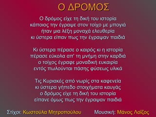 Ο ΔΡΟΜΟΣ Ο δρόμος είχε τη δική του ιστορία κάποιος την έγραψε στον τοίχο με μπογιά ήταν μια λέξη μοναχά ελευθερία κι ύστερα είπαν πως την έγραψαν παιδιά Κι ύστερα πέρασε ο καιρός κι η ιστορία πέρασε εύκολα απ' τη μνήμη στην καρδιά ο τοίχος έγραφε μοναδική ευκαιρία εντός πωλούνται πάσης φύσεως υλικά Τις Κυριακές από νωρίς στα καφενεία κι ύστερα γήπεδο στοιχήματα καυγάς ο δρόμος είχε τη δική του ιστορία είπανε όμως πως την έγραψαν παιδιά Στίχοι:  Κωστούλα Μητροπούλου   Μουσική:  Μάνος Λοΐζος 
