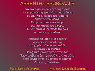 ΛΕΒΕΝΤΗΣ ΕΡΟΒΟΛΑΓΕ Σαν τον αητό φτερούγαγε στη στράτα τον καμαρώνει η γειτονιά στα παραθύρια με χαμηλά τα μαύρα του τα μάτια λεβέντης εροβόλαγε. Στα ματιά του ένα σύννεφο μες την καρδιά του σίδερο. Κυλάει το αίμα, σκέπασε τον ήλιο κι ο χάρος εροβόλαγε. Σφαλούν τα μάτια κι' οι καρδιές σφαλούν τα παραθύρια μετά χυμάει ο Χάροντας καβάλα κι'εκείνος χαμογέλαγε. Ποιός κατεβαίνει σήμερα στον Άδη; Ποιόν κουβεντιάζει η γειτονιά κι ανανταριάζει; Γιατί βουβά είναι τα βουνά κι οι κάμποι; Λεβέντης εροβόλαγε.     Στίχοι:  Νότης Περγιάλης   Μουσική:  Μίκης Θεοδωράκης 