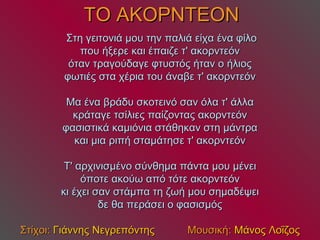 ΤΟ ΑΚΟΡΝΤΕΟΝ   Στη γειτονιά μου την παλιά είχα ένα φίλο που ήξερε και έπαιζε τ' ακορντεόν όταν τραγούδαγε φτυστός ήταν ο ήλιος φωτιές στα χέρια του άναβε τ' ακορντεόν Μα ένα βράδυ σκοτεινό σαν όλα τ' άλλα κράταγε τσίλιες παίζοντας ακορντεόν φασιστικά καμιόνια στάθηκαν στη μάντρα και μια ριπή σταμάτησε τ' ακορντεόν Τ' αρχινισμένο σύνθημα πάντα μου μένει όποτε ακούω από τότε ακορντεόν κι έχει σαν στάμπα τη ζωή μου σημαδέψει δε θα περάσει ο φασισμός Στίχοι:  Γιάννης Νεγρεπόντης   Μουσική:  Μάνος Λοΐζος 