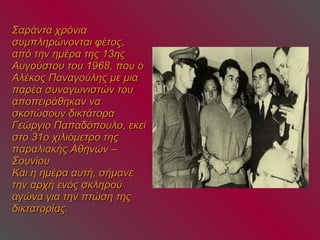 Σαράντα χρόνια συμπληρώνονται φέτος, από την ημέρα της 13ης Αυγούστου του 1968, που ο Αλέκος Παναγούλης με μια παρέα συναγωνιστών του αποπειράθηκαν να σκοτώσουν δικτάτορα Γεώργιο Παπαδόπουλο, εκεί στο 31ο χιλιόμετρο της παραλιακής Αθηνών – Σουνίου Και η ημέρα αυτή, σήμανε την αρχή ενός σκληρού αγώνα για την πτώση της δικτατορίας. 