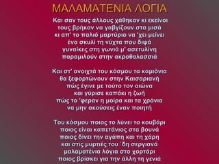 ΜΑΛΑΜΑΤΕΝΙΑ ΛΟΓΙΑ   Και σαν τους άλλους χάθηκαν κι εκείνοι τους βρήκαν να γαβγίζουν στα μισά κι απ' το παλιό μαρτύριο να 'χει μείνει ένα σκυλί τη νύχτα που διψά γυναίκες στη γωνιά μ' ασετυλίνη παραμιλούν στην ακροθαλασσιά Και στ' ανοιχτά του κόσμου τα καμιόνια θα ξεφορτώνουν στην Καισαριανή πώς έγινε με τούτο τον αιώνα και γύρισε καπάκι η ζωή πώς το 'φεραν η μοίρα και τα χρόνια να μην ακούσεις έναν ποιητή Του κόσμου ποιος το λύνει το κουβάρι ποιος είναι καπετάνιος στα βουνά ποιος δίνει την αγάπη και τη χάρη και στις μυρτιές του ʼδη σεργιανά μαλαματένια λόγια στο χορτάρι ποιος βρίσκει για την άλλη τη γενιά 