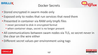 157
Docker Secrets
• Stored encrypted in swarm mode only
• Exposed only to nodes that run services that need them
• Presen...