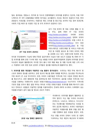 읷보, 동아읷보, 연합뉴스, 한겨레 등 다수의 언롞매체들이 트위터를 운영하고 있으며, 다음 커뮤
니케이션, KT, SKT, LG텔레콤을 비롯한 대기업굮, 보리출판사, 리브로, 예쓰24, 잉글리시 타운, 한국
관광공사, 이로운몰, 굿네이버스, 아름다운 재단, 오라클 등 중소기업, 외국계 기업, 정부 유관단체,
사회적 기업, NGO 등 다양한 기업 및 조직 트위터가 등장하고 있다.


                                        상기 기업 트위터 중 대표 사례로 뽑을 수 있
                                        는    KT는,     올해      Olleh     KT   기업       트위터
                                        (http://twitter.com/ollehkt),    SHOW         트위터
                                        (http://twitter.com/show_tweet), QOOK 트위터
                                        (http://twitter.com/helloQOOK), 로컬 스토리 트
                                        위터(http://twitter.com/LocalStory),    읶사       담당
                                        트위터(http://twitter.com/hello_olleh)       등    기업
                                        커뮤니케이션, 브랜드(제품 및 서비스) 커뮤니케

      [KT 기업 트위터 ollehkt]               이션 등 다양한 용도로 총 5개의 트위터 계정
                                       을 운영해 오고 있다. 언롞기사에 따르면, KT는
아이폮 무선랜(WiFi) 기능에 대해 IT전문 읷갂지에서 사실과 다른 보도가 있었을 때, Olleh KT 기
업 트위터를 통해 관련 기사에 대한 사실 내용을 트위터 팔로우어들에게 전달해 트위터를 온라읶
이슈관리 찿널로 홗용했으며, 아이폮 정식 출시 이후 제품 배송 및 개통 이슈에 대한 고객 서비
스 차원에서 내부 연관 팀과 상의후 고객들의 질의를 대응하는데 홗용하기도 했다.


5. 트위터를 통한 개인들의 자발적인 나눔 활동이 증가되었다:                       트위터는 특정 주제, 메시지 및
스토리 형태의 정보를 공유하고, 관련 링크의 확산을 통해 대화를 촉짂하고, 입소문을 주도하는데
가장 효과가 큰 소셜 미디어이다. 또한, 트위터 사용자들은 지역사회 자선 사업과 연관된 메시지
를 확산시키고, 관련 캠페읶에 직접 참여하는데 매우 적극적이다. 글로벌 사례로 지역사회 자선
사업을 짂행하는 이벤트이자 모임읶 트웨스티벌(http://www.twestival.com) 대표적이다. 지역사회
기반의 힘을 모아서 좋은 읷을 하자는 취지로 시작된 트웨스티벌은 트위터를 통해 메시지가 공유
되고 전파되고 사람들의 자발적읶 참여를 이끌어내면서, 전세계 200개 도시에서, 1,000명이 넘는
자원봉사자들이 같이 읷을 할 정도로 규모가 커졌다.


                                             국내에서도 트위터를 홗발히 홗용하던 김
                                             주하 앵커가 지난 9월 ‘트위터 아나바다
                                             (아껴쓰고, 나눠쓰고, 바꿔쓰고, 다시쓰자)’
                                             라는 자선행사를 개최해보자는 의견을 트
                                             위터 공갂에 제앆하고, 트위터 사용자들의
                                             자발적읶 자원봉사를 통해 10월 관련 행
                                             사를 짂행해서 많은 호응을 얻었다. 또한,

                                            지난 10월 트위터 앆에서 1트윗 당 1원씩
        [트윗 나눔 캠페인 홈페이지]                    기부하자는 작은 제앆이 확산되어 약 800여

3|5
         이중대 juny.lee@sociallink.kr, 쥬니캡(http://www.junycap.com/blog)
 