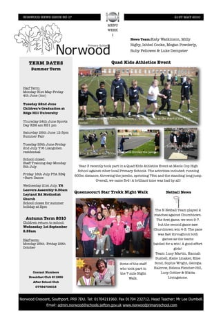 NORWOOD NEWS ISSUE NO 17                                                                          21ST MAY 2010

                                                      MENU
                                                      WEEK
                                                       1
                                                                      News Team:Katy Watkinson, Milly
                                                                      Rigby, Ishbel Cooke, Megan Powderly,
                                                                      Ruby Fellowes & Luke Dempster


      TERM DATES                                         Quad Kids Athletics Event
       Summer Term



  Half Term:
  Monday 31st May-Friday
  4th June (inc)

  Tuesday 22nd June
  Children’s Graduation at
  Edge Hill University
                                  Ben D,Shafayeth,Ben N, Callum, Olivia, Joanna & Lucie at the start of the 75m
  Thursday 24th June Sports       sprint.
  Day KS2 am KS1 pm

  Saturday 26th June 12-3pm
  Summer Fair

  Tuesday 29th June-Friday                                                                     Lucie in full ﬂight
  2nd July Yr6 Llangollen
  residential                      Ellie & Olivia in the 600m Stephanie throws the javelin
  School closed:
  Staff Training day-Monday
  5th July                        Year 3 recently took part in a Quad Kids Athletics Event at Meols Cop High
                                  School against other local Primary Schools. The activities included; running
  Friday 16th July PTA BBQ      600m distance, throwing the javelin, sprinting 75m and the standing long jump.
  +Barn Dance
                                             Overall, we came 3rd! A brilliant time was had by all!
  Wednesday 21st July. Y6
  Leavers Assembly 9.30am
                               Queenscourt Star Trekk Night Walk                               Netball News
  Leyland Rd Methodist
  Church
  School closes for summer
  holiday at 2pm
                                                                                        The N Netball Team played 2
                                                                                       matches against Churchtown.
    Autumn Term 2010                                                                     The ﬁrst game, we won 9-7.
  Children return to school:
                                                                                          but the second game saw
  Wednesday 1st September
                                                                                       Churchtown win 4-3. The pace
  8.55am
                                                                                          was fast throughout both
  Half term:                                                                                 games as the teams
  Monday 25th -Friday 29th                                                             battled for a win! A good effort
  October                                                                                            girls!
                                                                                        Team: Lucy Martin, Hannah
                                                                                        Bushell, Katie Linaker, Elise
                                                               Some of the staff        Bond, Sophie Wright, Georgia
                                                               who took part in        Halcrow, Helena Fletcher-Hill,
        Contact Numbers                                        the 7 mile Night             Lucy Cottier & Nikita
      Breakfast Club 211959                                         Walk.                        Livingstone.
        After School Club
          07724708015



! Norwood Crescent, Southport. PR9 7DU. Tel: 01704211960. Fax 01704 232712. Head Teacher: Mr Lee Dumbell.
                Email: admin.norwood@schools.sefton.gov.uk www.norwoodprimaryschool.com
 