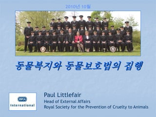 2010년 10월




동물복지와 동물보호법의 집행

   Paul Littlefair
   Head of External Affairs
   Royal Society for the Prevention of Cruelty to Animals
 