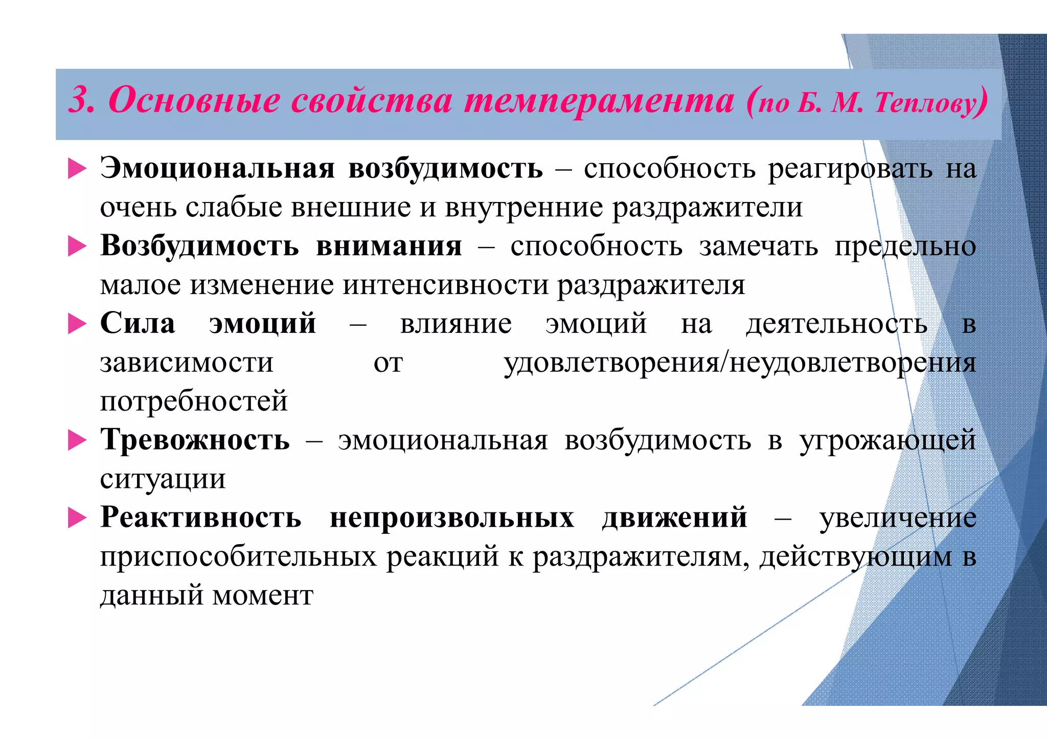 3. Основные свойства темперамента (
 Эмоциональная возбудимость
очень слабые внешние и внутренние
 Возбудимость внимания – способность
малое изменение интенсивности
 Сила эмоций – влияние
зависимости от удовлетворения/неудовлетворения
потребностей
 Тревожность – эмоциональная
ситуации
 Реактивность непроизвольных
приспособительных реакций к
данный момент
темперамента (по Б. М. Теплову)
возбудимость – способность реагировать на
внутренние раздражители
способность замечать предельно
интенсивности раздражителя
эмоций на деятельность в
удовлетворения/неудовлетворения
эмоциональная возбудимость в угрожающей
непроизвольных движений – увеличение
к раздражителям, действующим в
 
