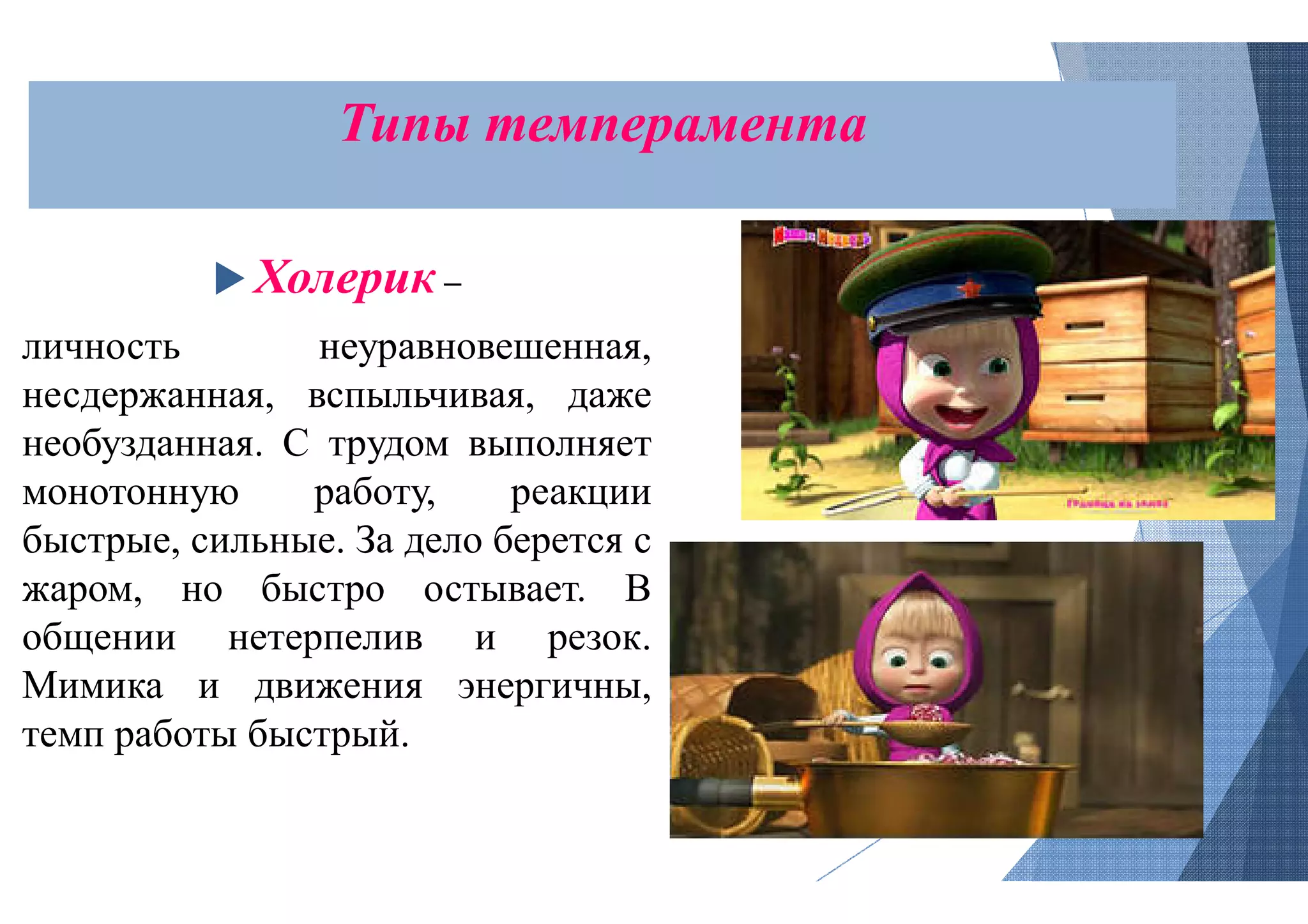 Типы темперамента
 Холерик –
личность неуравновешенная,
несдержанная, вспыльчивая, даже
необузданная. С трудом выполняет
монотонную работу, реакции
быстрые, сильные. За дело берется с
жаром, но быстро остывает. В
общении нетерпелив и резок.
Мимика и движения энергичны,
темп работы быстрый.
темперамента
 
