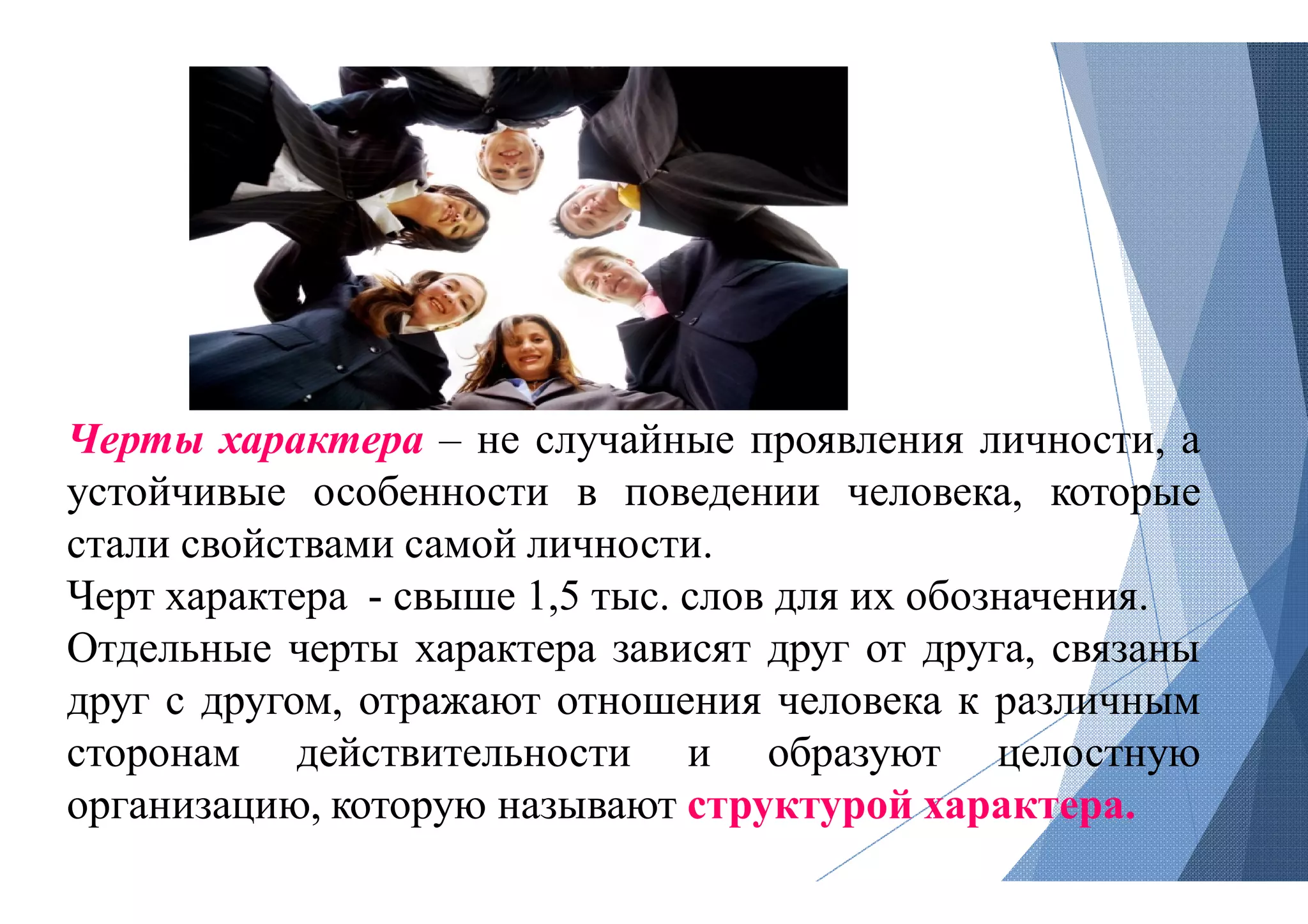 Черты характера – не случайные
устойчивые особенности в поведении
стали свойствами самой личности
Черт характера - свыше 1,5 тыс
Отдельные черты характера зависят
друг с другом, отражают отношения
сторонам действительности
организацию, которую называют
случайные проявления личности, а
поведении человека, которые
личности.
тыс. слов для их обозначения.
зависят друг от друга, связаны
отношения человека к различным
и образуют целостную
называют структурой характера.
 