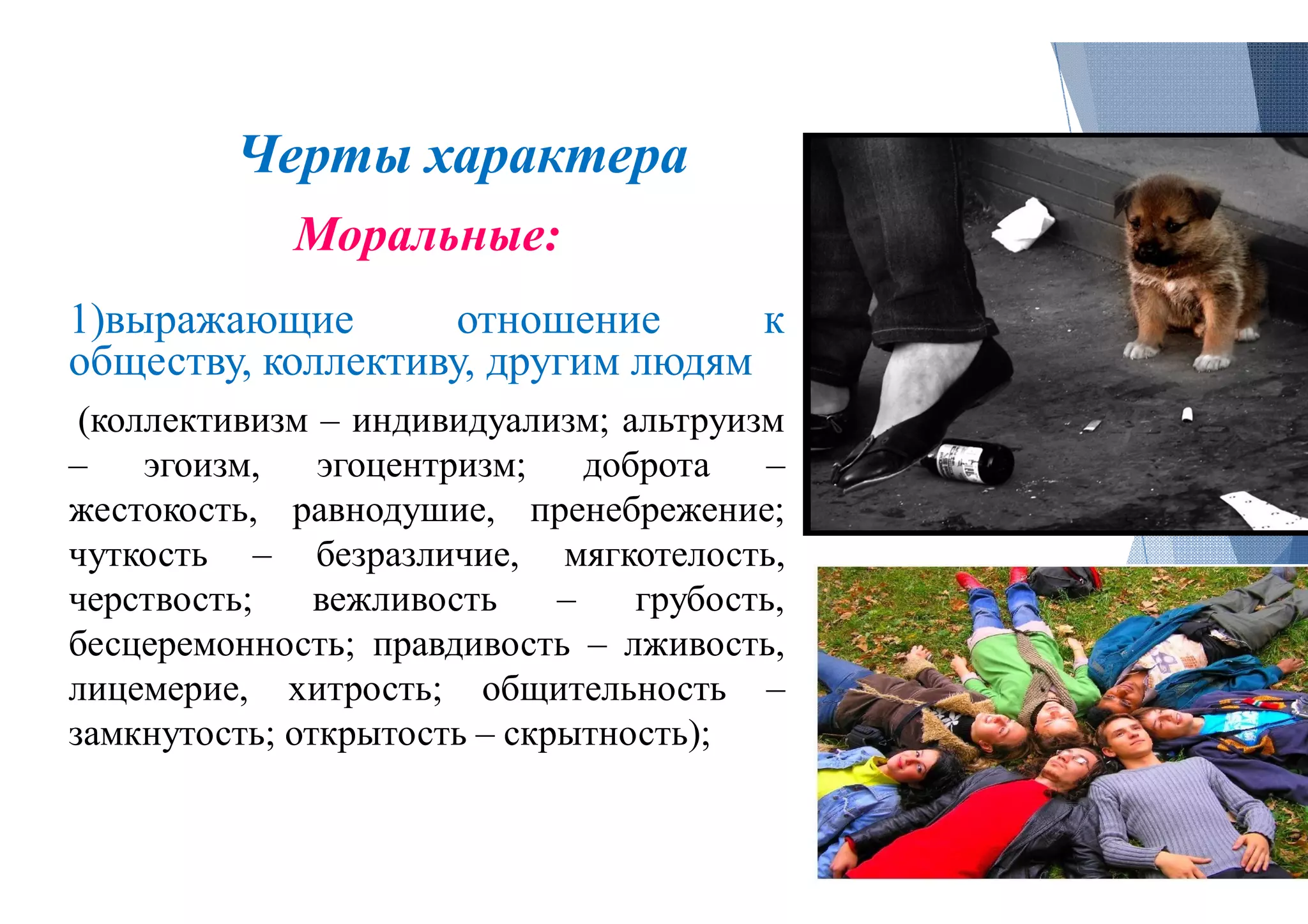 Черты характера
Моральные:
1)выражающие отношение
обществу, коллективу, другим людям
(коллективизм – индивидуализм; альтруизм
– эгоизм, эгоцентризм; доброта
жестокость, равнодушие, пренебрежение
чуткость – безразличие, мягкотелость,
черствость; вежливость – грубость,
бесцеремонность; правдивость – лживость,
лицемерие, хитрость; общительность
замкнутость; открытость – скрытность
Черты характера
отношение к
людям
альтруизм
доброта –
пренебрежение;
мягкотелость,
грубость,
лживость,
общительность –
скрытность);
 
