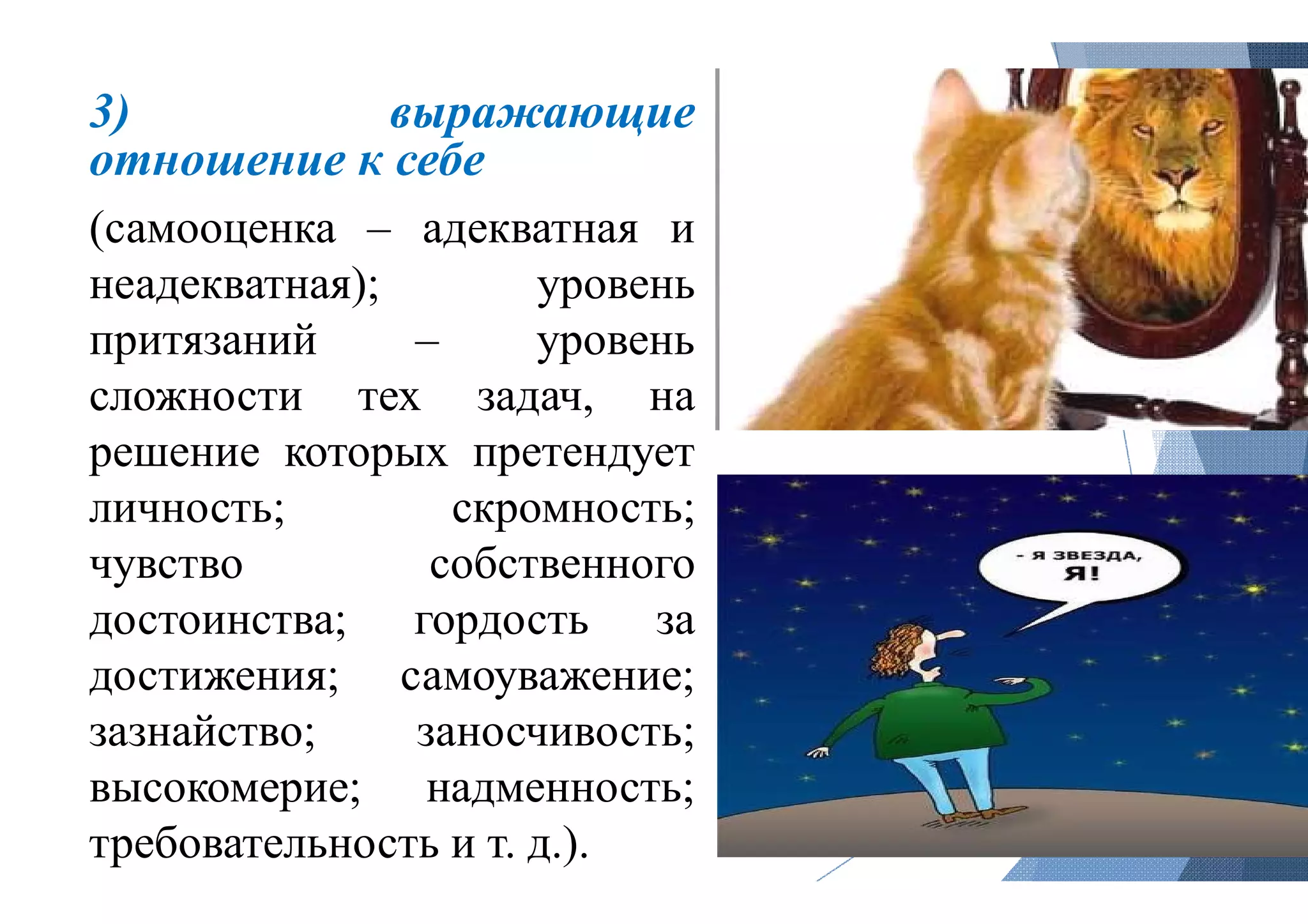 3) выражающие
отношение к себе
(самооценка – адекватная
неадекватная); уровень
притязаний – уровень
сложности тех задач, на
решение которых претендует
личность; скромность
чувство собственного
достоинства; гордость
достижения; самоуважение
зазнайство; заносчивость
высокомерие; надменность
требовательность и т. д.).
выражающие
и
уровень
уровень
на
претендует
скромность;
собственного
за
самоуважение;
заносчивость;
надменность;
 