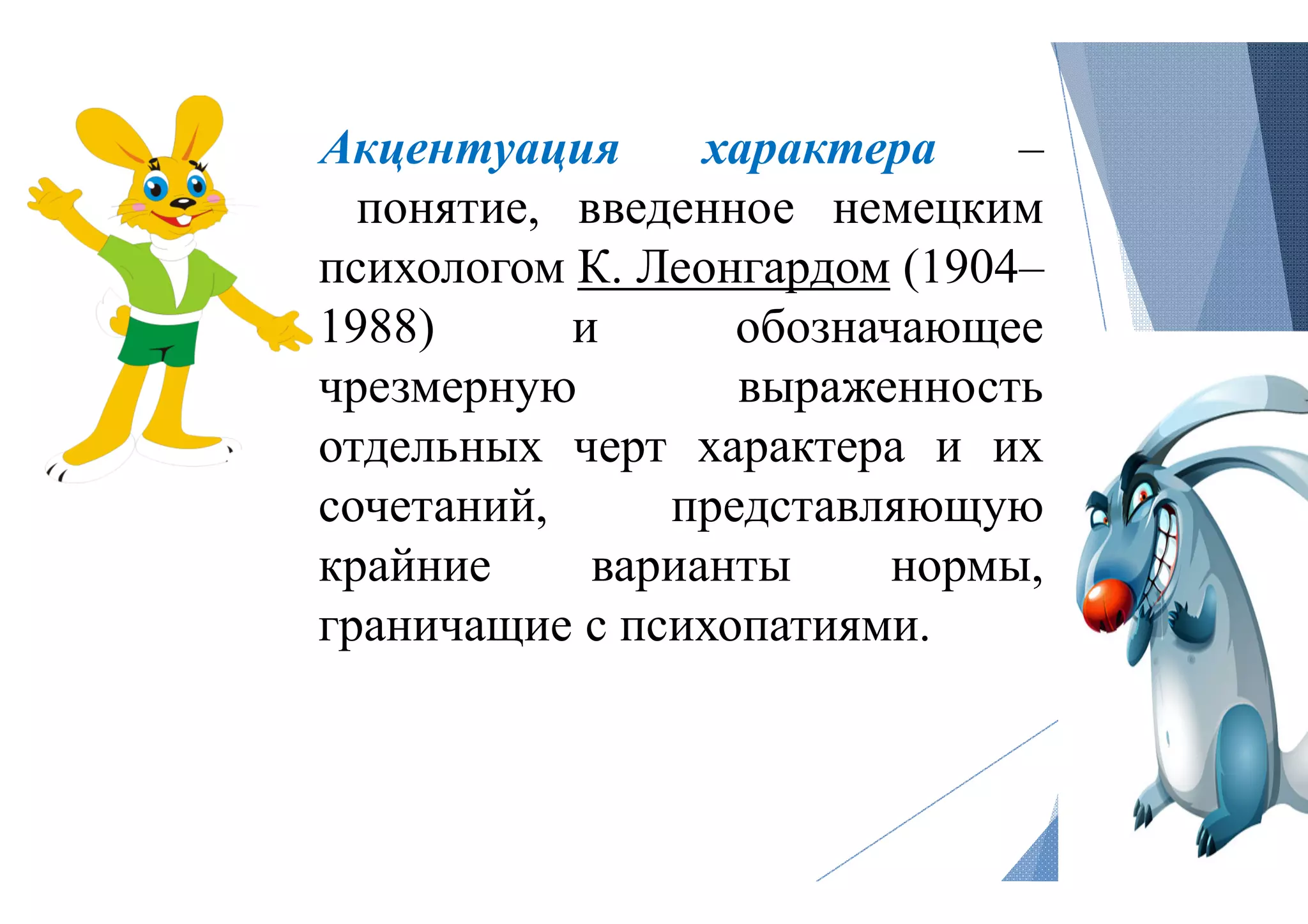 Акцентуация
понятие, введенное
психологом К. Леонгардом
1988) и
чрезмерную
отдельных черт
сочетаний,
крайние варианты
граничащие с психопатиями
характера –
введенное немецким
Леонгардом (1904–
обозначающее
выраженность
черт характера и их
представляющую
варианты нормы,
психопатиями.
 