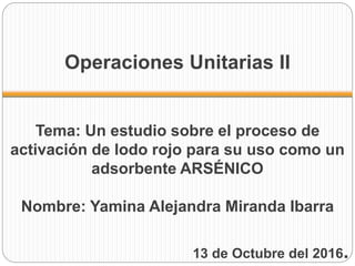 Operaciones Unitarias II
Tema: Un estudio sobre el proceso de
activación de lodo rojo para su uso como un
adsorbente ARSÉNICO
Nombre: Yamina Alejandra Miranda Ibarra
13 de Octubre del 2016.
 