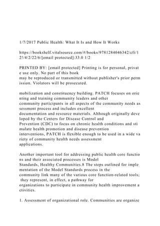 1/7/2017 Public Health: What It Is and How It Works
https://bookshelf.vitalsource.com/#/books/9781284046342/cfi/1
2!/4/2/22/6/[email protected]:33.0 1/2
PRINTED BY: [email protected] Printing is for personal, privat
e use only. No part of this book
may be reproduced or transmitted without publisher's prior perm
ission. Violators will be prosecuted.
mobilization and constituency building. PATCH focuses on orie
nting and training community leaders and other
community participants in all aspects of the community needs as
sessment process and includes excellent
documentation and resource materials. Although originally deve
loped by the Centers for Disease Control and
Prevention (CDC) to focus on chronic health conditions and sti
mulate health promotion and disease prevention
interventions, PATCH is flexible enough to be used in a wide va
riety of community health needs assessment
applications.
Another important tool for addressing public health core functio
ns and their associated processes is Model
Standards, Healthy Communities.8 The steps outlined for imple
mentation of the Model Standards process in the
community link many of the various core function-related tools;
they represent, in effect, a pathway for
organizations to participate in community health improvement a
ctivities.
1. Assessment of organizational role. Communities are organize
 