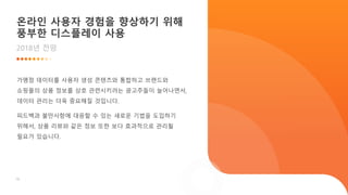 18
온라인 사용자 경험을 향상하기 위해
풍부한 디스플레이 사용
2018년 전망
가맹점 데이터를 사용자 생성 콘텐츠와 통합하고 브랜드와
쇼핑몰의 상품 정보를 상호 관련시키려는 광고주들이 늘어나면서,
데이터 관리는 더욱 중요해질 것입니다.
피드백과 불만사항에 대응할 수 있는 새로운 기법을 도입하기
위해서, 상품 리뷰와 같은 정보 또한 보다 효과적으로 관리될
필요가 있습니다.
 