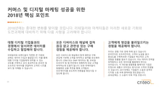 28
커머스 및 디지털 마케팅 성공을 위한
2018년 핵심 포인트
2018년에는 중대한 변화를 맞이할 것입니다. 리테일러와 마케터들은 이러한 새로운 기회와
도전과제에 대비하기 위해 다음 사항을 고려해야 합니다.
대형 디지털 기업들과의
경쟁에서 앞서려면 데이터를
수집하고 협업해야 합니다.
리테일러와 브랜드들이 직면한 큰 기회와
과제는 데이터 수집과 협업입니다. 이를 통해
대형 디지털 기업들에게 대적할 수 있는
규모를 구축하고 보다 효과적으로 온라인 및
오프라인 데이터를 연결하여 고객의 니즈를
보다 잘 이해할 수 있습니다.
모든 디바이스와 채널에 걸쳐
끊김 없고 관련성 있는 구매
경험을 제공해야 합니다.
모든 디바이스와 채널에서 탐색 패턴과 구매
관심에 기반해 고객을 파악하고 참여를 유도해야
합니다. CRM 또는 DMP 데이터는 웹, 모바일
브라우저 및 앱 전반에서 정확하게 대상 고객을
파악하는데 도움이 됩니다. 또한 마케터들이
맞춤화된 상품 추천을 통해 고객들의
리인게이지를 유도하여 전환율을 향상시킬 수
있도록 합니다.
고객에게 영감을 불러일으키는
경험을 제공해야 합니다.
우리는 경험 기반 경제 하에 살고 있습니다.
온라인이든 오프라인이든, 고객의 눈길을 끌고
충성도를 구축하려면 기업들은 혁신적인 고객
경험을 창출할 필요가 있습니다. 이는 데이터 전략을
최적화하고 모든 데이터를 활용해야 한다는
의미입니다. 각 개인별 맞춤화를 통해서만 기업은
진정으로 새롭고 의미있는 방식으로 고객과 연결될
수 있습니다. 2017년에는 기업들이 소셜과 검색의
디지털 소음 속에 묻혀버릴 정도였습니다.
2018년에는 그 소음이 더욱 커질 것입니다.
 