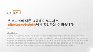 About Criteo
크리테오(NASDAQ: CRTO)는 머신러닝 기술을 기반으로 브랜드와 기업들의 매출과 이익을 극대화해주는 글로벌 커머스 마케팅
리더입니다. 2,700명의 크리테오 직원들이 전 세계 17,000개 고객사들과 수 천개 프리미엄 매체사들을 통해 소비자들의 관심과 니즈에
맞는 상품과 정보를 제공하여 높은 마케팅 퍼포먼스를 달성 할 수 있도록 합니다. 크리테오는 연간 5,500억 달러가 넘는 커머스 매출에
대한 빅데이터를 분석하고 있으며, 이를 바탕으로 브랜드와 기업의 마케터와 매체사들이 협업을 통해 높은 퍼포먼스를 달성할 수
있도록 커머스 마케팅 에코시스템을 구축하고 있습니다. 더 많은 정보는 www.criteo.com/kr에서 확인 가능합니다.
본 보고서와 다른 크리테오 보고서는
criteo.com/insights에서 확인하실 수 있습니다.
 
