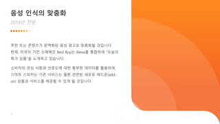 6
음성 인식의 맞춤화
2018년 전망
추천 또는 콘텐츠가 문맥화된 음성 광고로 맞춤화될 것입니다.
현재, 미국의 가전 소매체인 Best Buy는 Alexa를 통합하여 “오늘의
특가 상품”을 소개하고 있습니다.
소비자의 관심 사항과 선호도에 대한 풍부한 데이터를 활용하여,
스마트 스피커는 기존 서비스는 물론 관련된 새로운 애드온(add-
on) 상품과 서비스를 제공할 수 있게 될 것입니다.
 