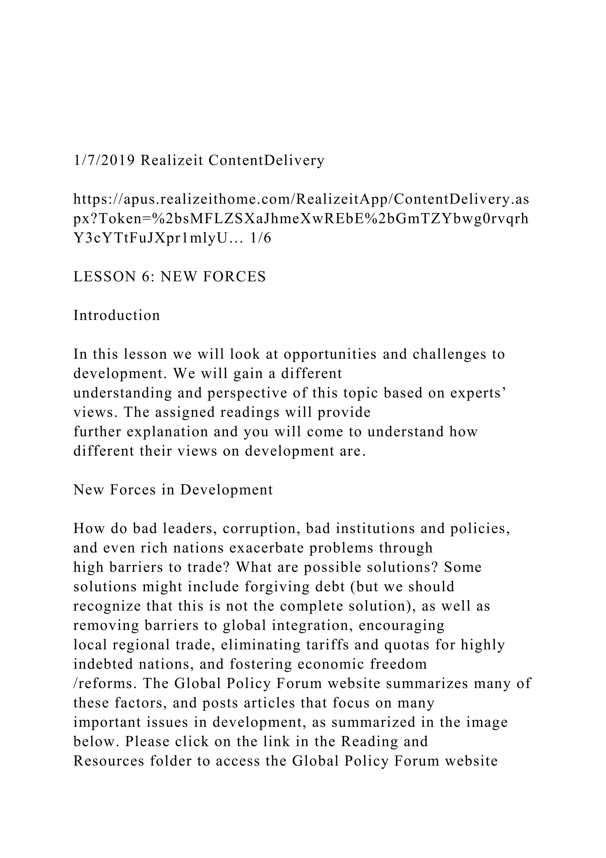 1/7/2019 Realizeit ContentDelivery
https://apus.realizeithome.com/RealizeitApp/ContentDelivery.as
px?Token=%2bsMFLZSXaJhmeXwREbE%2bGmTZYbwg0rvqrh
Y3cYTtFuJXpr1mlyU… 1/6
LESSON 6: NEW FORCES
Introduction
In this lesson we will look at opportunities and challenges to
development. We will gain a different
understanding and perspective of this topic based on experts’
views. The assigned readings will provide
further explanation and you will come to understand how
different their views on development are.
New Forces in Development
How do bad leaders, corruption, bad institutions and policies,
and even rich nations exacerbate problems through
high barriers to trade? What are possible solutions? Some
solutions might include forgiving debt (but we should
recognize that this is not the complete solution), as well as
removing barriers to global integration, encouraging
local regional trade, eliminating tariffs and quotas for highly
indebted nations, and fostering economic freedom
/reforms. The Global Policy Forum website summarizes many of
these factors, and posts articles that focus on many
important issues in development, as summarized in the image
below. Please click on the link in the Reading and
Resources folder to access the Global Policy Forum website
 