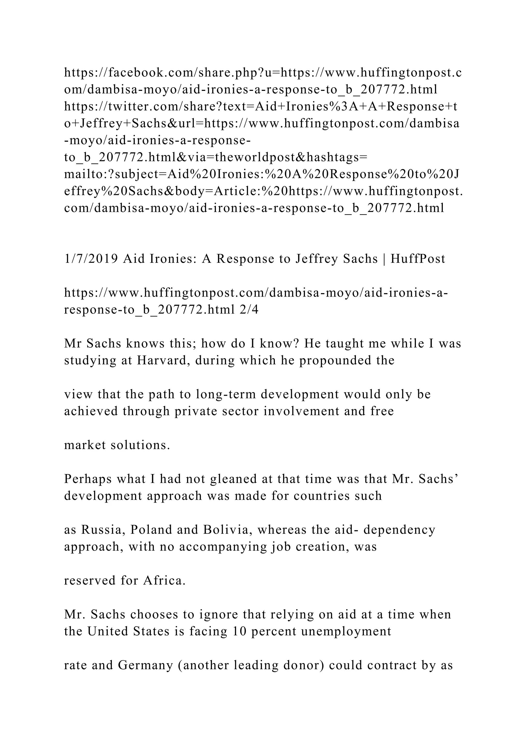 https://facebook.com/share.php?u=https://www.huffingtonpost.c
om/dambisa-moyo/aid-ironies-a-response-to_b_207772.html
https://twitter.com/share?text=Aid+Ironies%3A+A+Response+t
o+Jeffrey+Sachs&url=https://www.huffingtonpost.com/dambisa
-moyo/aid-ironies-a-response-
to_b_207772.html&via=theworldpost&hashtags=
mailto:?subject=Aid%20Ironies:%20A%20Response%20to%20J
effrey%20Sachs&body=Article:%20https://www.huffingtonpost.
com/dambisa-moyo/aid-ironies-a-response-to_b_207772.html
1/7/2019 Aid Ironies: A Response to Jeffrey Sachs | HuffPost
https://www.huffingtonpost.com/dambisa-moyo/aid-ironies-a-
response-to_b_207772.html 2/4
Mr Sachs knows this; how do I know? He taught me while I was
studying at Harvard, during which he propounded the
view that the path to long-term development would only be
achieved through private sector involvement and free
market solutions.
Perhaps what I had not gleaned at that time was that Mr. Sachs’
development approach was made for countries such
as Russia, Poland and Bolivia, whereas the aid- dependency
approach, with no accompanying job creation, was
reserved for Africa.
Mr. Sachs chooses to ignore that relying on aid at a time when
the United States is facing 10 percent unemployment
rate and Germany (another leading donor) could contract by as
 