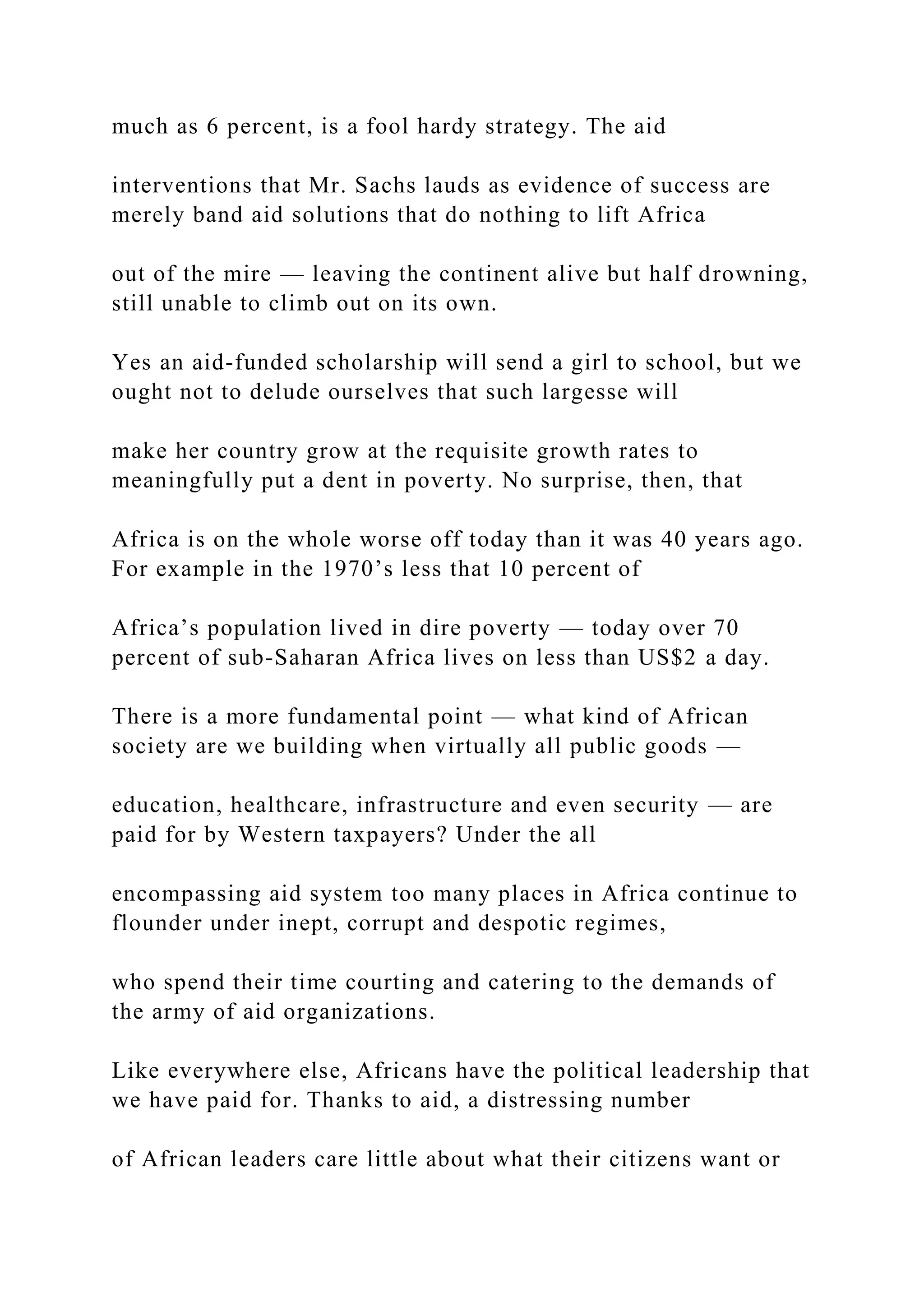 much as 6 percent, is a fool hardy strategy. The aid
interventions that Mr. Sachs lauds as evidence of success are
merely band aid solutions that do nothing to lift Africa
out of the mire — leaving the continent alive but half drowning,
still unable to climb out on its own.
Yes an aid-funded scholarship will send a girl to school, but we
ought not to delude ourselves that such largesse will
make her country grow at the requisite growth rates to
meaningfully put a dent in poverty. No surprise, then, that
Africa is on the whole worse off today than it was 40 years ago.
For example in the 1970’s less that 10 percent of
Africa’s population lived in dire poverty — today over 70
percent of sub-Saharan Africa lives on less than US$2 a day.
There is a more fundamental point — what kind of African
society are we building when virtually all public goods —
education, healthcare, infrastructure and even security — are
paid for by Western taxpayers? Under the all
encompassing aid system too many places in Africa continue to
flounder under inept, corrupt and despotic regimes,
who spend their time courting and catering to the demands of
the army of aid organizations.
Like everywhere else, Africans have the political leadership that
we have paid for. Thanks to aid, a distressing number
of African leaders care little about what their citizens want or
 