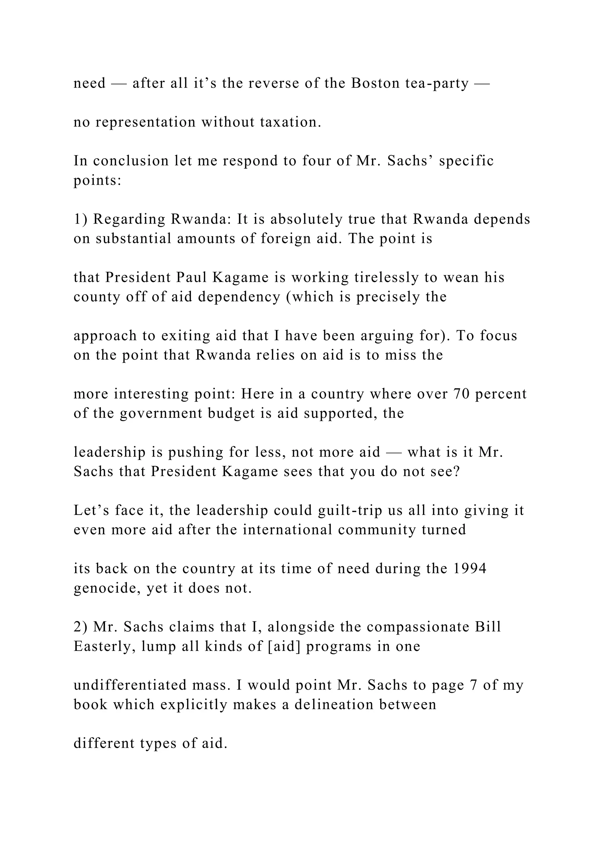 need — after all it’s the reverse of the Boston tea-party —
no representation without taxation.
In conclusion let me respond to four of Mr. Sachs’ specific
points:
1) Regarding Rwanda: It is absolutely true that Rwanda depends
on substantial amounts of foreign aid. The point is
that President Paul Kagame is working tirelessly to wean his
county off of aid dependency (which is precisely the
approach to exiting aid that I have been arguing for). To focus
on the point that Rwanda relies on aid is to miss the
more interesting point: Here in a country where over 70 percent
of the government budget is aid supported, the
leadership is pushing for less, not more aid — what is it Mr.
Sachs that President Kagame sees that you do not see?
Let’s face it, the leadership could guilt-trip us all into giving it
even more aid after the international community turned
its back on the country at its time of need during the 1994
genocide, yet it does not.
2) Mr. Sachs claims that I, alongside the compassionate Bill
Easterly, lump all kinds of [aid] programs in one
undifferentiated mass. I would point Mr. Sachs to page 7 of my
book which explicitly makes a delineation between
different types of aid.
 