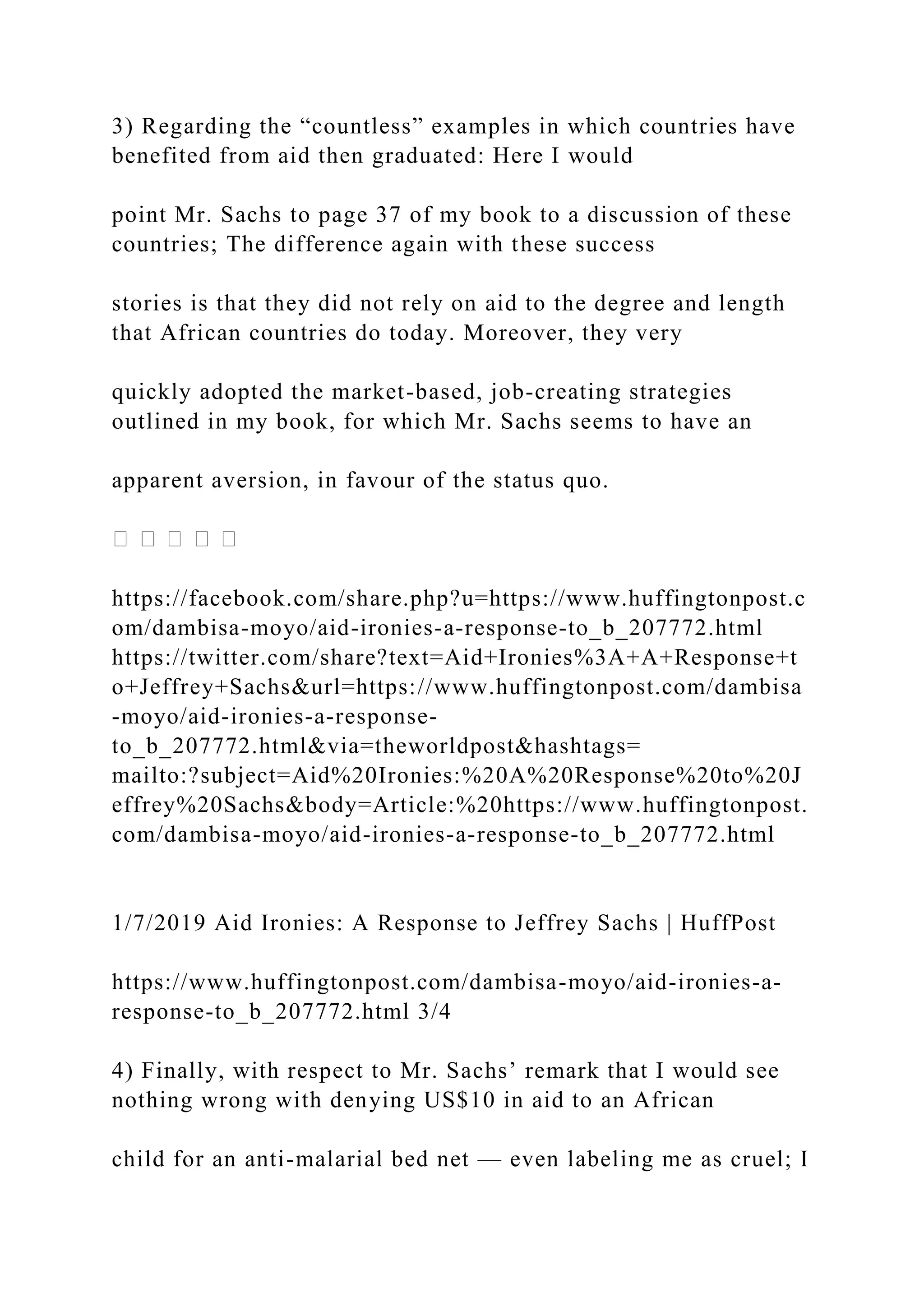 3) Regarding the “countless” examples in which countries have
benefited from aid then graduated: Here I would
point Mr. Sachs to page 37 of my book to a discussion of these
countries; The difference again with these success
stories is that they did not rely on aid to the degree and length
that African countries do today. Moreover, they very
quickly adopted the market-based, job-creating strategies
outlined in my book, for which Mr. Sachs seems to have an
apparent aversion, in favour of the status quo.
https://facebook.com/share.php?u=https://www.huffingtonpost.c
om/dambisa-moyo/aid-ironies-a-response-to_b_207772.html
https://twitter.com/share?text=Aid+Ironies%3A+A+Response+t
o+Jeffrey+Sachs&url=https://www.huffingtonpost.com/dambisa
-moyo/aid-ironies-a-response-
to_b_207772.html&via=theworldpost&hashtags=
mailto:?subject=Aid%20Ironies:%20A%20Response%20to%20J
effrey%20Sachs&body=Article:%20https://www.huffingtonpost.
com/dambisa-moyo/aid-ironies-a-response-to_b_207772.html
1/7/2019 Aid Ironies: A Response to Jeffrey Sachs | HuffPost
https://www.huffingtonpost.com/dambisa-moyo/aid-ironies-a-
response-to_b_207772.html 3/4
4) Finally, with respect to Mr. Sachs’ remark that I would see
nothing wrong with denying US$10 in aid to an African
child for an anti-malarial bed net — even labeling me as cruel; I
 